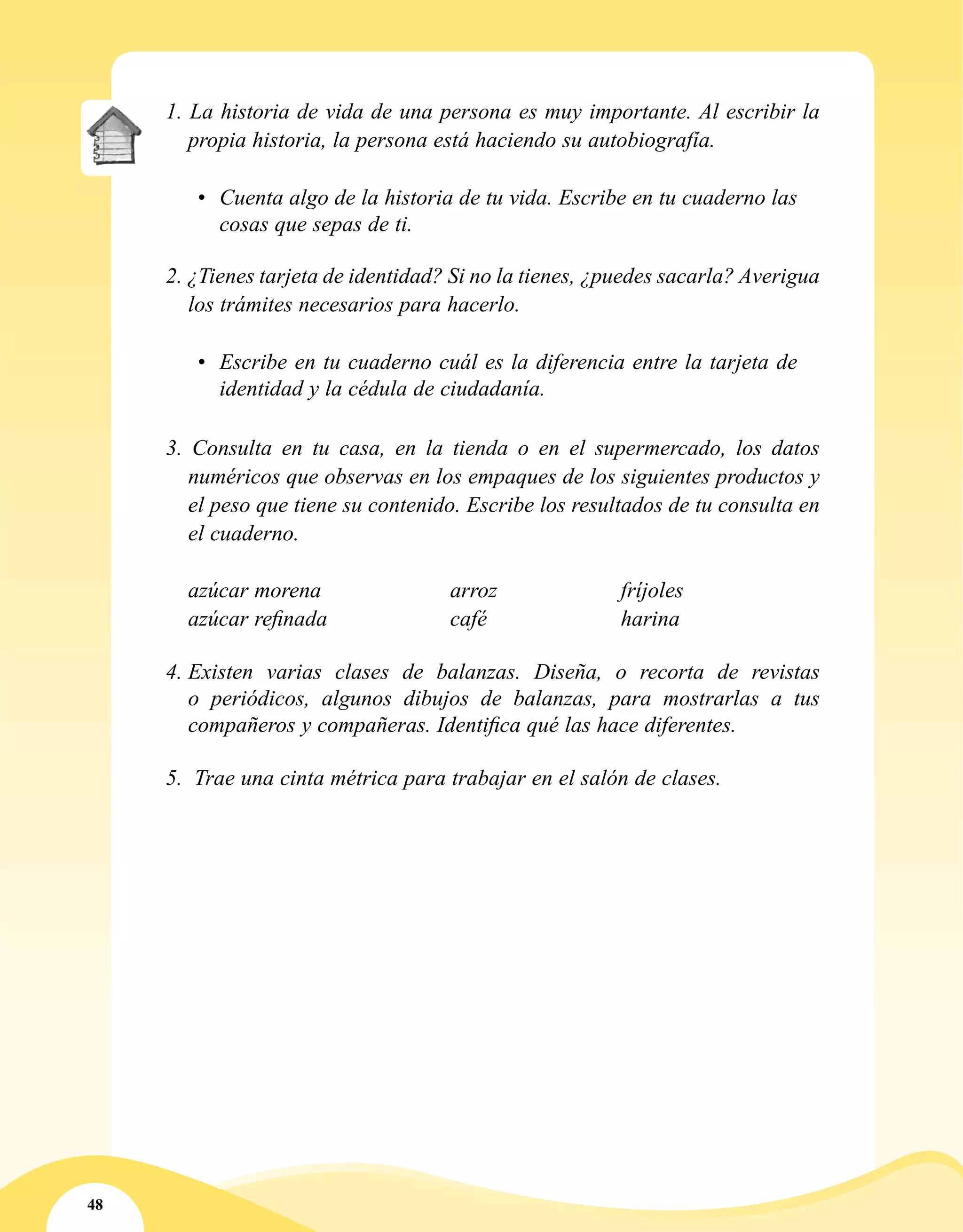 48
1. La historia de vida de una persona es muy importante. Al escribir la
propia historia, la persona está haciendo su autobiografía.
•	 Cuenta algo de la historia de tu vida. Escribe en tu cuaderno las
cosas que sepas de ti.
2. ¿Tienes tarjeta de identidad? Si no la tienes, ¿puedes sacarla? Averigua
los trámites necesarios para hacerlo.
•	 Escribe en tu cuaderno cuál es la diferencia entre la tarjeta de
identidad y la cédula de ciudadanía.
3. Consulta en tu casa, en la tienda o en el supermercado, los datos
numéricos que observas en los empaques de los siguientes productos y
el peso que tiene su contenido. Escribe los resultados de tu consulta en
el cuaderno.
	 azúcar morena			 arroz			 fríjoles
	 azúcar refinada			 café			 harina
4.	Existen varias clases de balanzas. Diseña, o recorta de revistas
o periódicos, algunos dibujos de balanzas, para mostrarlas a tus
compañeros y compañeras. Identifica qué las hace diferentes.
5.	 Trae una cinta métrica para trabajar en el salón de clases.
 
