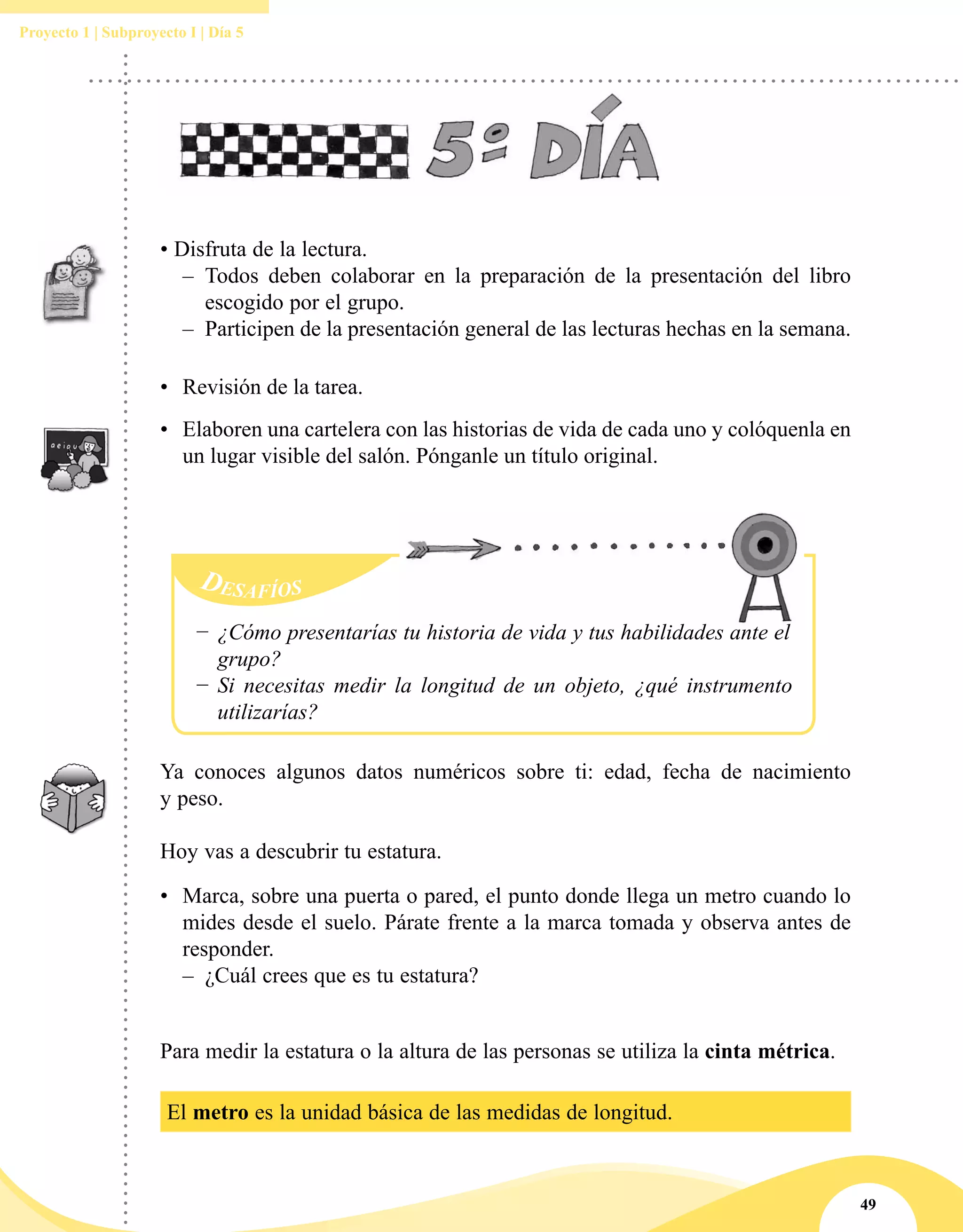 49
Proyecto 1 | Subproyecto I | Día 5
• Disfruta de la lectura.
–– 	Todos deben colaborar en la preparación de la presentación del libro
escogido por el grupo.
–– Participen de la presentación general de las lecturas hechas en la semana.
•	 Revisión de la tarea.
•	 Elaboren una cartelera con las historias de vida de cada uno y colóquenla en
un lugar visible del salón. Pónganle un título original.
Ya conoces algunos datos numéricos sobre ti: edad, fecha de nacimiento
y peso.
Hoy vas a descubrir tu estatura.
•	 Marca, sobre una puerta o pared, el punto donde llega un metro cuando lo
mides desde el suelo. Párate frente a la marca tomada y observa antes de
responder.
–– ¿Cuál crees que es tu estatura?
−− ¿Cómo presentarías tu historia de vida y tus habilidades ante el
grupo?
−− Si necesitas medir la longitud de un objeto, ¿qué instrumento
utilizarías?
Para medir la estatura o la altura de las personas se utiliza la cinta métrica.
El metro es la unidad básica de las medidas de longitud.
 