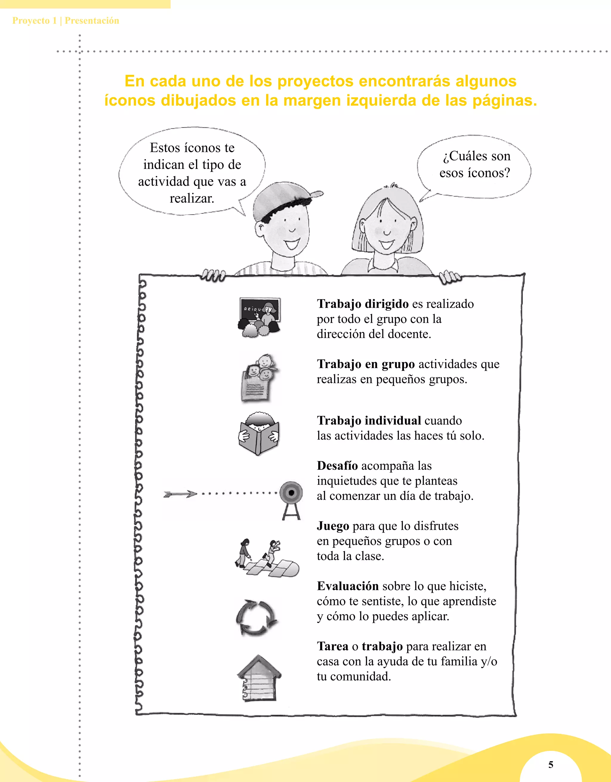 5
Proyecto 1 | Presentación
En cada uno de los proyectos encontrarás algunos
íconos dibujados en la margen izquierda de las páginas.
Estos íconos te
indican el tipo de
actividad que vas a
realizar.
¿Cuáles son
esos íconos?
Trabajo dirigido es realizado
por todo el grupo con la
dirección del docente.
Trabajo en grupo actividades que
realizas en pequeños grupos.
Trabajo individual cuando
las actividades las haces tú solo.
Desafío acompaña las
inquietudes que te planteas
al comenzar un día de trabajo.
Juego para que lo disfrutes
en pequeños grupos o con
toda la clase.
Evaluación sobre lo que hiciste,
cómo te sentiste, lo que aprendiste
y cómo lo puedes aplicar.
Tarea o trabajo para realizar en
casa con la ayuda de tu familia y/o
tu comunidad.
 