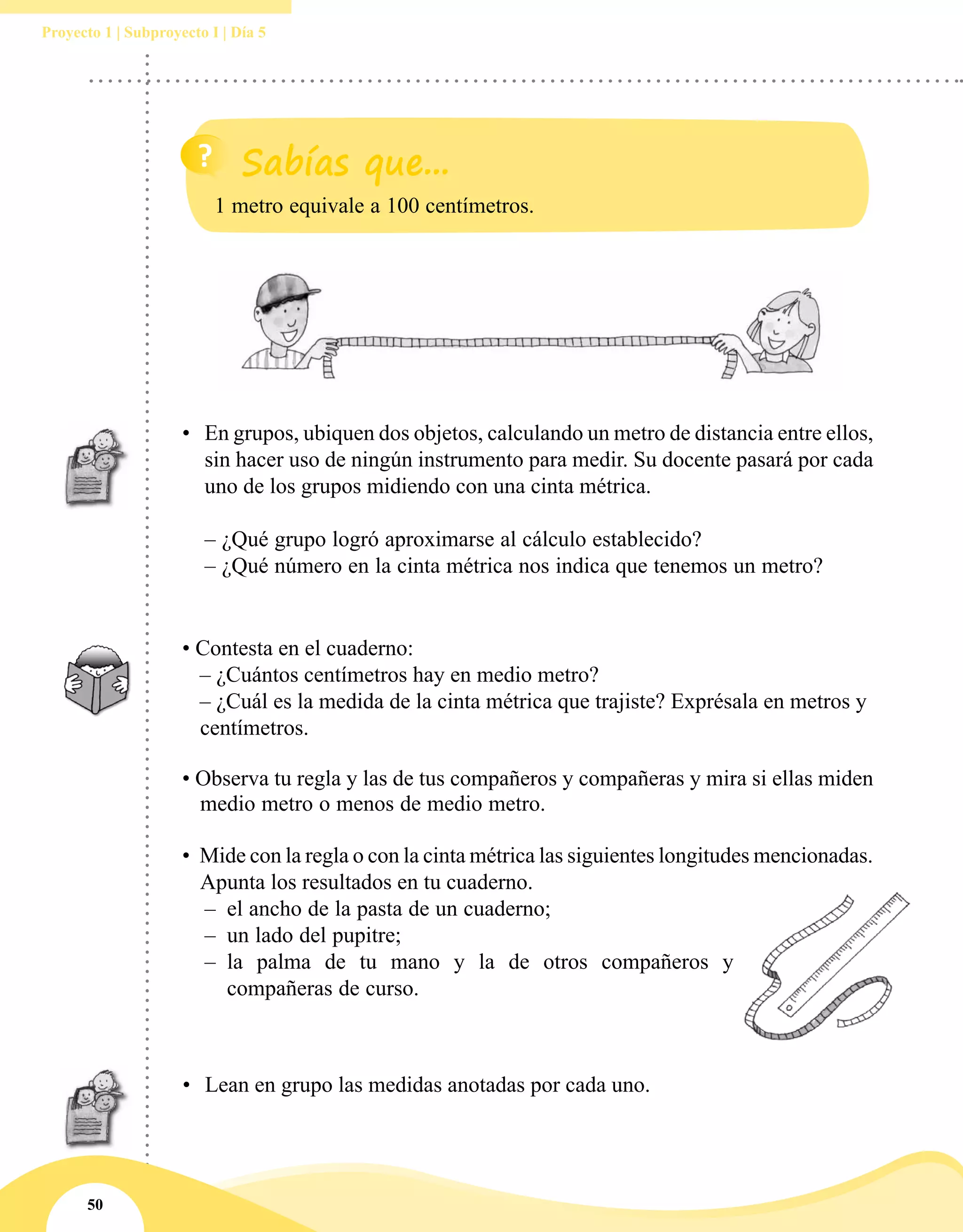 50
Proyecto 1 | Subproyecto I | Día 5
•	 En grupos, ubiquen dos objetos, calculando un metro de distancia entre ellos,
sin hacer uso de ningún instrumento para medir. Su docente pasará por cada
uno de los grupos midiendo con una cinta métrica.
– ¿Qué grupo logró aproximarse al cálculo establecido?
– ¿Qué número en la cinta métrica nos indica que tenemos un metro?
• Contesta en el cuaderno:
	 – ¿Cuántos centímetros hay en medio metro?
	 – ¿Cuál es la medida de la cinta métrica que trajiste? Exprésala en metros y
centímetros.
• Observa tu regla y las de tus compañeros y compañeras y mira si ellas miden
medio metro o menos de medio metro.
•	 Mide con la regla o con la cinta métrica las siguientes longitudes mencionadas.
Apunta los resultados en tu cuaderno.
–– el ancho de la pasta de un cuaderno;
–– un lado del pupitre;
–– la palma de tu mano y la de otros compañeros y
compañeras de curso.
1 metro equivale a 100 centímetros.
•	 Lean en grupo las medidas anotadas por cada uno.
 