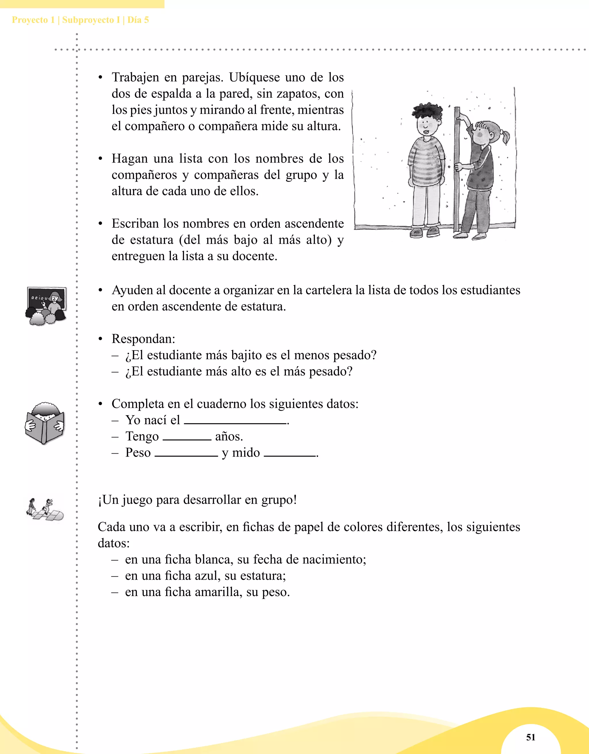 51
Proyecto 1 | Subproyecto I | Día 5
•	 Trabajen en parejas. Ubíquese uno de los
dos de espalda a la pared, sin zapatos, con
los pies juntos y mirando al frente, mientras
el compañero o compañera mide su altura.
•	 Hagan una lista con los nombres de los
compañeros y compañeras del grupo y la
altura de cada uno de ellos.
•	 Escriban los nombres en orden ascendente
de estatura (del más bajo al más alto) y
entreguen la lista a su docente.
•	 Ayuden al docente a organizar en la cartelera la lista de todos los estudiantes
en orden ascendente de estatura.
•	 Respondan:
–– ¿El estudiante más bajito es el menos pesado?
–– ¿El estudiante más alto es el más pesado?
•	 Completa en el cuaderno los siguientes datos:
–– Yo nací el .
–– Tengo años.
–– Peso y mido .
¡Un juego para desarrollar en grupo!
Cada uno va a escribir, en fichas de papel de colores diferentes, los siguientes
datos:
–– en una ficha blanca, su fecha de nacimiento;
–– en una ficha azul, su estatura;
–– en una ficha amarilla, su peso.
 