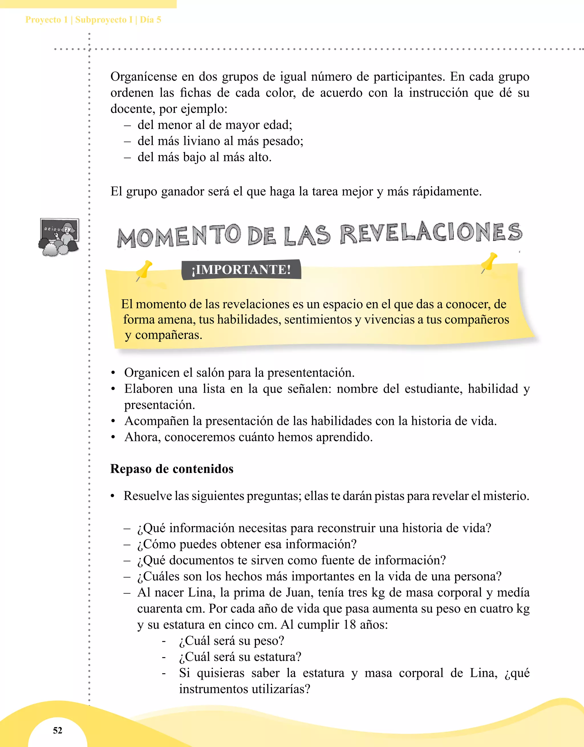 52
Proyecto 1 | Subproyecto I | Día 5
Organícense en dos grupos de igual número de participantes. En cada grupo
ordenen las fichas de cada color, de acuerdo con la instrucción que dé su
docente, por ejemplo:
–– del menor al de mayor edad;
–– del más liviano al más pesado;
–– del más bajo al más alto.
El grupo ganador será el que haga la tarea mejor y más rápidamente.
•	 Organicen el salón para la presententación.
•	 Elaboren una lista en la que señalen: nombre del estudiante, habilidad y
presentación.
•	 Acompañen la presentación de las habilidades con la historia de vida.
•	 Ahora, conoceremos cuánto hemos aprendido.
Repaso de contenidos
•	 Resuelve las siguientes preguntas; ellas te darán pistas para revelar el misterio.
–– ¿Qué información necesitas para reconstruir una historia de vida?
–– ¿Cómo puedes obtener esa información?
–– ¿Qué documentos te sirven como fuente de información?
–– ¿Cuáles son los hechos más importantes en la vida de una persona?
–– Al nacer Lina, la prima de Juan, tenía tres kg de masa corporal y medía
cuarenta cm. Por cada año de vida que pasa aumenta su peso en cuatro kg
y su estatura en cinco cm. Al cumplir 18 años:
-	 ¿Cuál será su peso?
-	 ¿Cuál será su estatura?
-	 Si quisieras saber la estatura y masa corporal de Lina, ¿qué
instrumentos utilizarías?
El momento de las revelaciones es un espacio en el que das a conocer, de
forma amena, tus habilidades, sentimientos y vivencias a tus compañeros
y compañeras.
¡IMPORTANTE!
 