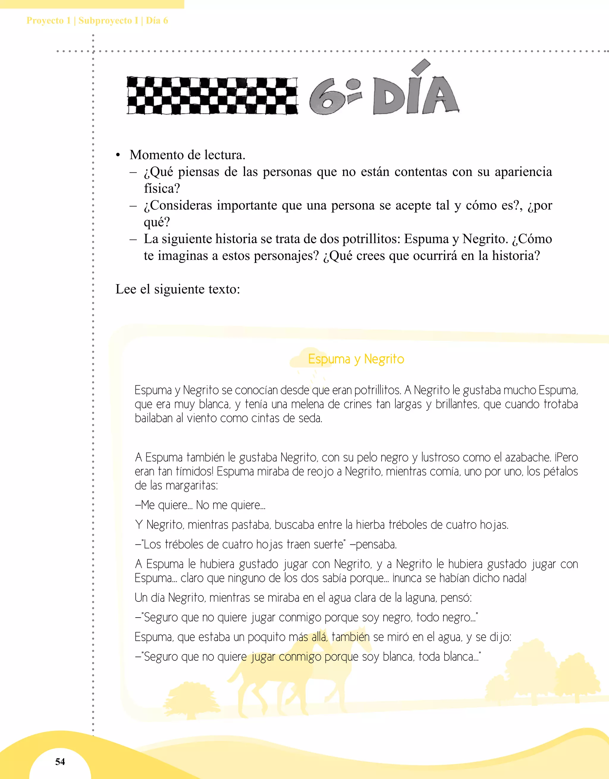 54
Proyecto 1 | Subproyecto I | Día 6
•	 Momento de lectura.
–– ¿Qué piensas de las personas que no están contentas con su apariencia
física?
–– ¿Consideras importante que una persona se acepte tal y cómo es?, ¿por
qué?
–– La siguiente historia se trata de dos potrillitos: Espuma y Negrito. ¿Cómo
te imaginas a estos personajes? ¿Qué crees que ocurrirá en la historia?
Lee el siguiente texto:
Espuma y Negrito
Espuma y Negrito se conocían desde que eran potrillitos. A Negrito le gustaba mucho Espuma,
que era muy blanca, y tenía una melena de crines tan largas y brillantes, que cuando trotaba
bailaban al viento como cintas de seda.
A Espuma también le gustaba Negrito, con su pelo negro y lustroso como el azabache. ¡Pero
eran tan tímidos! Espuma miraba de reojo a Negrito, mientras comía, uno por uno, los pétalos
de las margaritas:
—Me quiere... No me quiere...
Y Negrito, mientras pastaba, buscaba entre la hierba tréboles de cuatro hojas.
—"Los tréboles de cuatro hojas traen suerte" —pensaba.
A Espuma le hubiera gustado jugar con Negrito, y a Negrito le hubiera gustado jugar con
Espuma... claro que ninguno de los dos sabía porque... ¡nunca se habían dicho nada!
Un día Negrito, mientras se miraba en el agua clara de la laguna, pensó:
—"Seguro que no quiere jugar conmigo porque soy negro, todo negro..."
Espuma, que estaba un poquito más allá, también se miró en el agua, y se dijo:
—"Seguro que no quiere jugar conmigo porque soy blanca, toda blanca..."
 