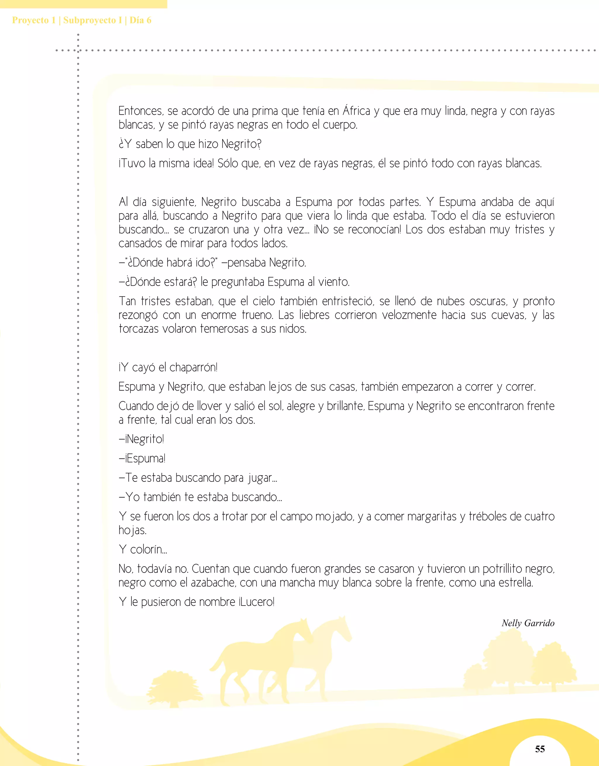 55
Proyecto 1 | Subproyecto I | Día 6
Entonces, se acordó de una prima que tenía en África y que era muy linda, negra y con rayas
blancas, y se pintó rayas negras en todo el cuerpo.
¿Y saben lo que hizo Negrito?
¡Tuvo la misma idea! Sólo que, en vez de rayas negras, él se pintó todo con rayas blancas.
Al día siguiente, Negrito buscaba a Espuma por todas partes. Y Espuma andaba de aquí
para allá, buscando a Negrito para que viera lo linda que estaba. Todo el día se estuvieron
buscando... se cruzaron una y otra vez... ¡No se reconocían! Los dos estaban muy tristes y
cansados de mirar para todos lados.
—"¿Dónde habrá ido?" —pensaba Negrito.
—¿Dónde estará? le preguntaba Espuma al viento.
Tan tristes estaban, que el cielo también entristeció, se llenó de nubes oscuras, y pronto
rezongó con un enorme trueno. Las liebres corrieron velozmente hacia sus cuevas, y las
torcazas volaron temerosas a sus nidos.
¡Y cayó el chaparrón!
Espuma y Negrito, que estaban lejos de sus casas, también empezaron a correr y correr.
Cuando dejó de llover y salió el sol, alegre y brillante, Espuma y Negrito se encontraron frente
a frente, tal cual eran los dos.
—¡Negrito!
—¡Espuma!
—Te estaba buscando para jugar...
—Yo también te estaba buscando...
Y se fueron los dos a trotar por el campo mojado, y a comer margaritas y tréboles de cuatro
hojas.
Y colorín...
No, todavía no. Cuentan que cuando fueron grandes se casaron y tuvieron un potrillito negro,
negro como el azabache, con una mancha muy blanca sobre la frente, como una estrella.
Y le pusieron de nombre ¡Lucero!
Nelly Garrido
 