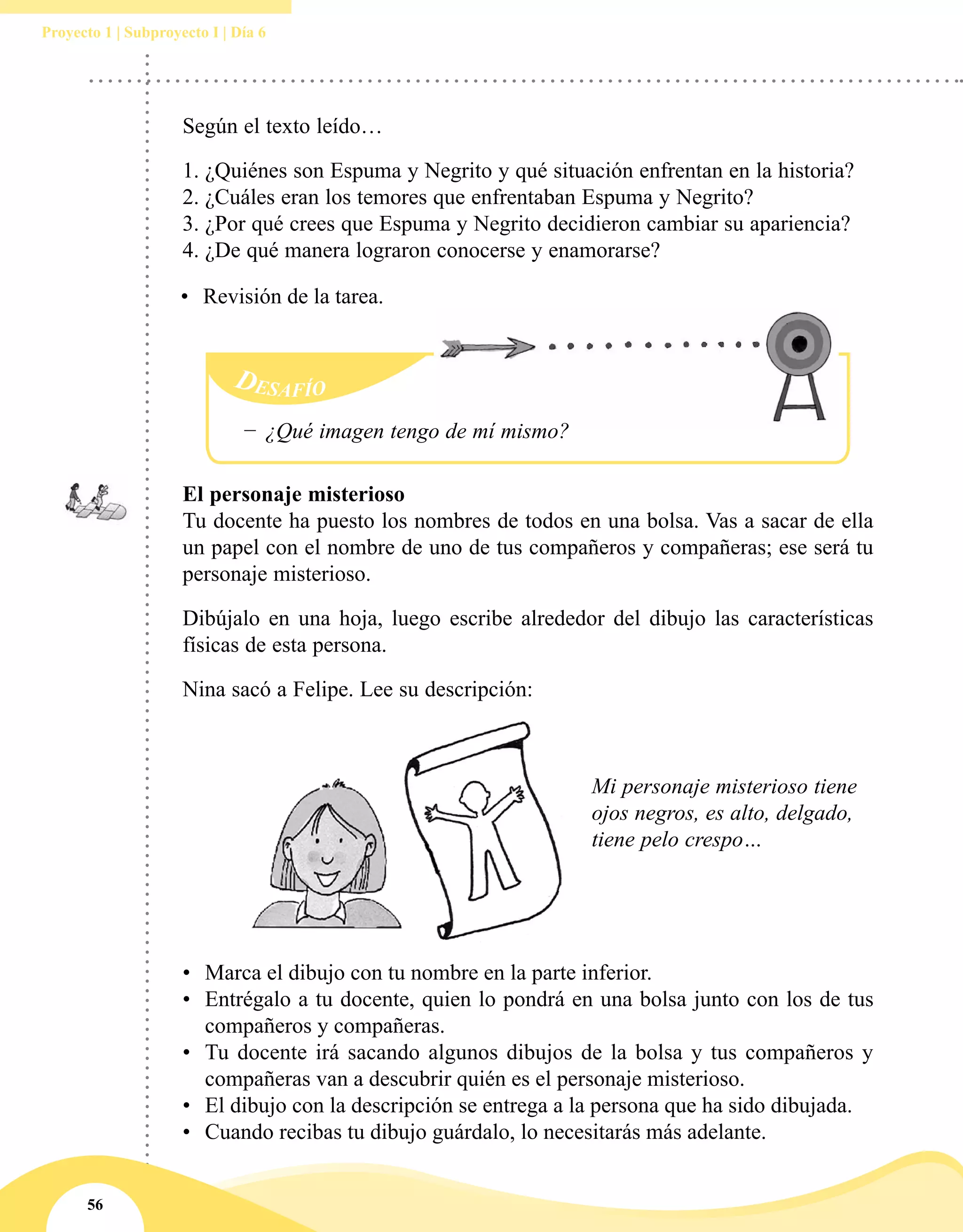 56
Proyecto 1 | Subproyecto I | Día 6
Según el texto leído…
1.	¿Quiénes son Espuma y Negrito y qué situación enfrentan en la historia?
2.	¿Cuáles eran los temores que enfrentaban Espuma y Negrito?
3.	¿Por qué crees que Espuma y Negrito decidieron cambiar su apariencia?
4.	¿De qué manera lograron conocerse y enamorarse?
Desafío
−− ¿Qué imagen tengo de mí mismo?
•	 Marca el dibujo con tu nombre en la parte inferior.
•	 Entrégalo a tu docente, quien lo pondrá en una bolsa junto con los de tus
compañeros y compañeras.
•	 Tu docente irá sacando algunos dibujos de la bolsa y tus compañeros y
compañeras van a descubrir quién es el personaje misterioso.
•	 El dibujo con la descripción se entrega a la persona que ha sido dibujada.
•	 Cuando recibas tu dibujo guárdalo, lo necesitarás más adelante.
El personaje misterioso
Tu docente ha puesto los nombres de todos en una bolsa. Vas a sacar de ella
un papel con el nombre de uno de tus compañeros y compañeras; ese será tu
personaje misterioso.
Dibújalo en una hoja, luego escribe alrededor del dibujo las características
físicas de esta persona.
Nina sacó a Felipe. Lee su descripción:
Mi personaje misterioso tiene
ojos negros, es alto, delgado,
tiene pelo crespo…
•	 Revisión de la tarea.
 