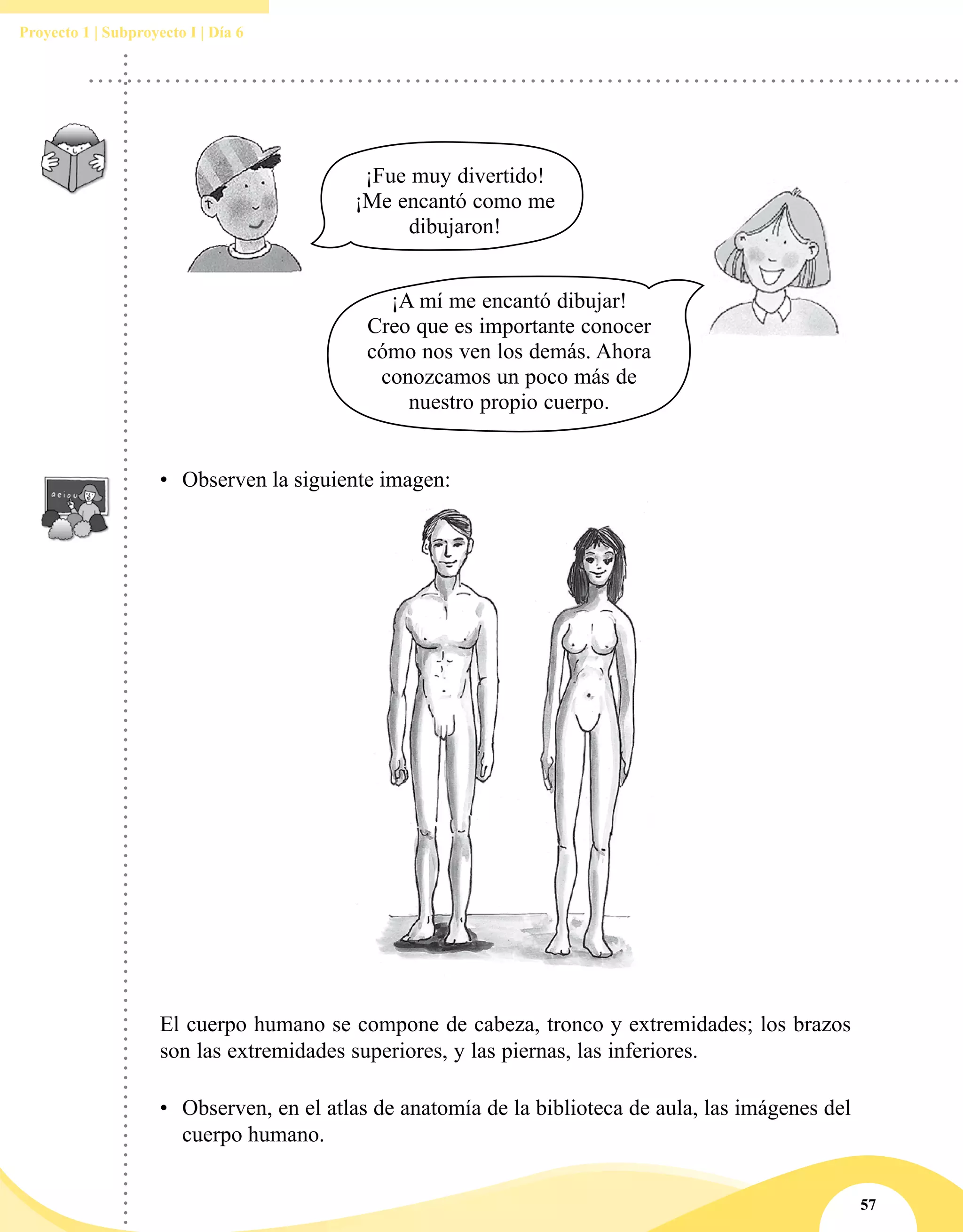 57
Proyecto 1 | Subproyecto I | Día 6
El cuerpo humano se compone de cabeza, tronco y extremidades; los brazos
son las extremidades superiores, y las piernas, las inferiores.
•	 Observen, en el atlas de anatomía de la biblioteca de aula, las imágenes del
cuerpo humano.
¡A mí me encantó dibujar!
Creo que es importante conocer
cómo nos ven los demás. Ahora
conozcamos un poco más de
nuestro propio cuerpo.
¡Fue muy divertido!
¡Me encantó como me
dibujaron!
•	 Observen la siguiente imagen:
 