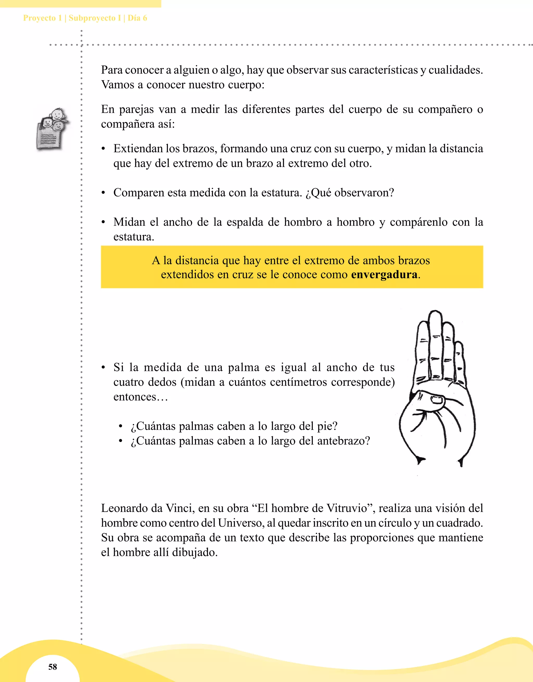58
Proyecto 1 | Subproyecto I | Día 6
Para conocer a alguien o algo, hay que observar sus características y cualidades.
Vamos a conocer nuestro cuerpo:
En parejas van a medir las diferentes partes del cuerpo de su compañero o
compañera así:
•	 Extiendan los brazos, formando una cruz con su cuerpo, y midan la distancia
que hay del extremo de un brazo al extremo del otro.
•	 Comparen esta medida con la estatura. ¿Qué observaron?
•	 Midan el ancho de la espalda de hombro a hombro y compárenlo con la
estatura.
•	 Si la medida de una palma es igual al ancho de tus
cuatro dedos (midan a cuántos centímetros corresponde)
entonces…
•	 ¿Cuántas palmas caben a lo largo del pie?
•	 ¿Cuántas palmas caben a lo largo del antebrazo?
A la distancia que hay entre el extremo de ambos brazos
extendidos en cruz se le conoce como envergadura.
Leonardo da Vinci, en su obra “El hombre de Vitruvio”, realiza una visión del
hombre como centro del Universo, al quedar inscrito en un círculo y un cuadrado.
Su obra se acompaña de un texto que describe las proporciones que mantiene
el hombre allí dibujado.
 