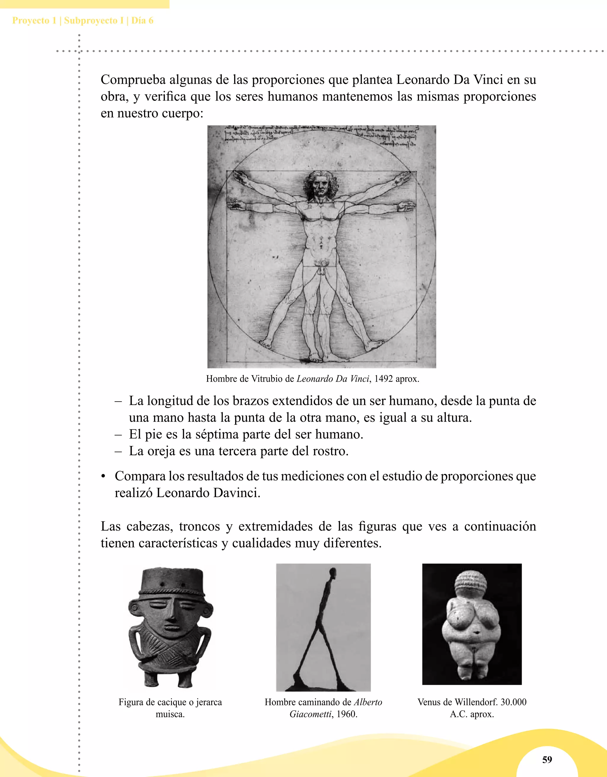 59
Proyecto 1 | Subproyecto I | Día 6
•	 Compara los resultados de tus mediciones con el estudio de proporciones que
realizó Leonardo Davinci.
Las cabezas, troncos y extremidades de las figuras que ves a continuación
tienen características y cualidades muy diferentes.
Figura de cacique o jerarca
muisca.
Hombre caminando de Alberto
Giacometti, 1960.
Venus de Willendorf. 30.000
A.C. aprox.
Comprueba algunas de las proporciones que plantea Leonardo Da Vinci en su
obra, y verifica que los seres humanos mantenemos las mismas proporciones
en nuestro cuerpo:
–– La longitud de los brazos extendidos de un ser humano, desde la punta de
una mano hasta la punta de la otra mano, es igual a su altura.
–– El pie es la séptima parte del ser humano.
–– La oreja es una tercera parte del rostro.
Hombre de Vitrubio de Leonardo Da Vinci, 1492 aprox.
 