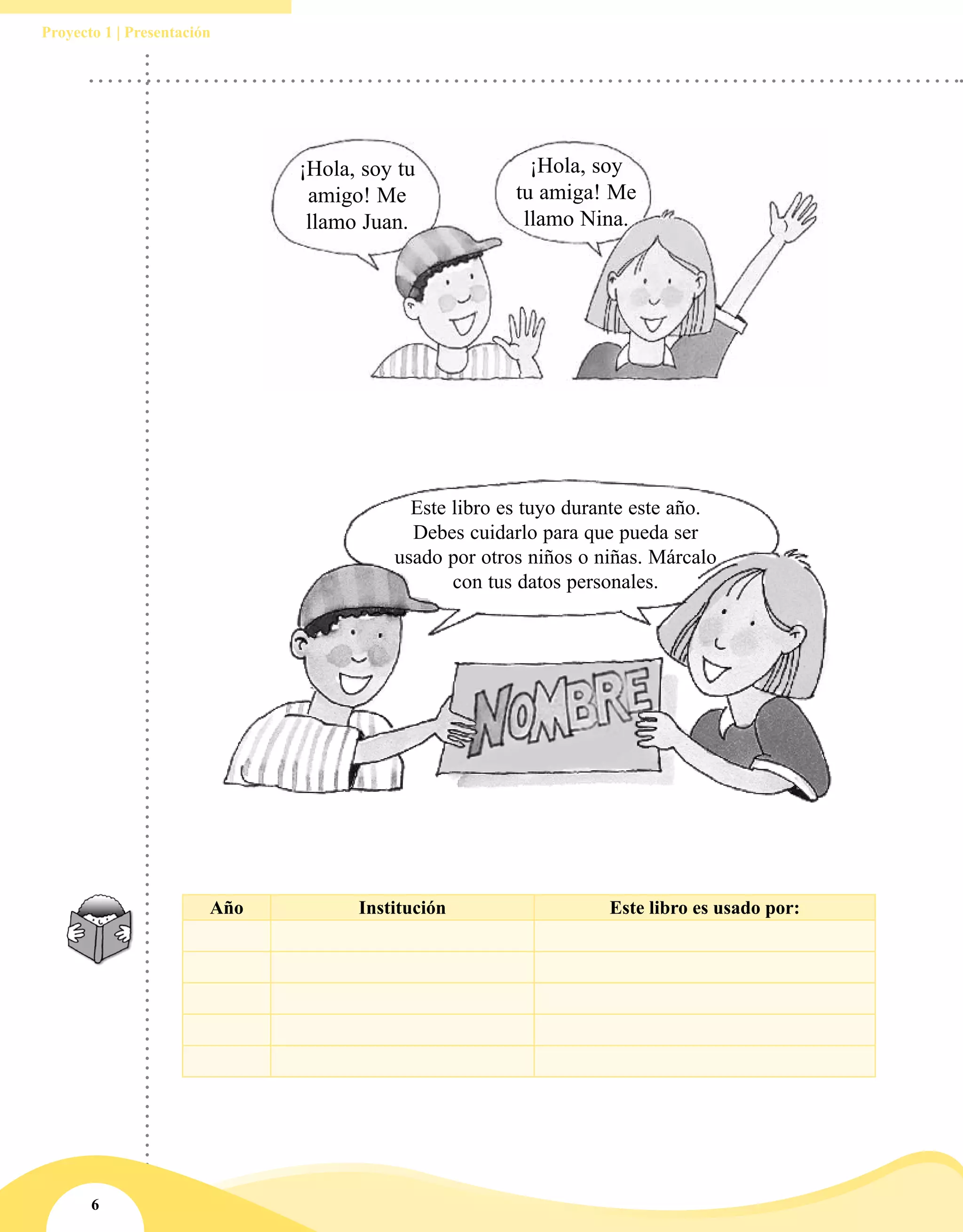 6
Proyecto 1 | Presentación
¡Hola, soy
tu amiga! Me
llamo Nina.
¡Hola, soy tu
amigo! Me
llamo Juan.
Este libro es tuyo durante este año.
Debes cuidarlo para que pueda ser
usado por otros niños o niñas. Márcalo
con tus datos personales.
Año Institución Este libro es usado por:
 