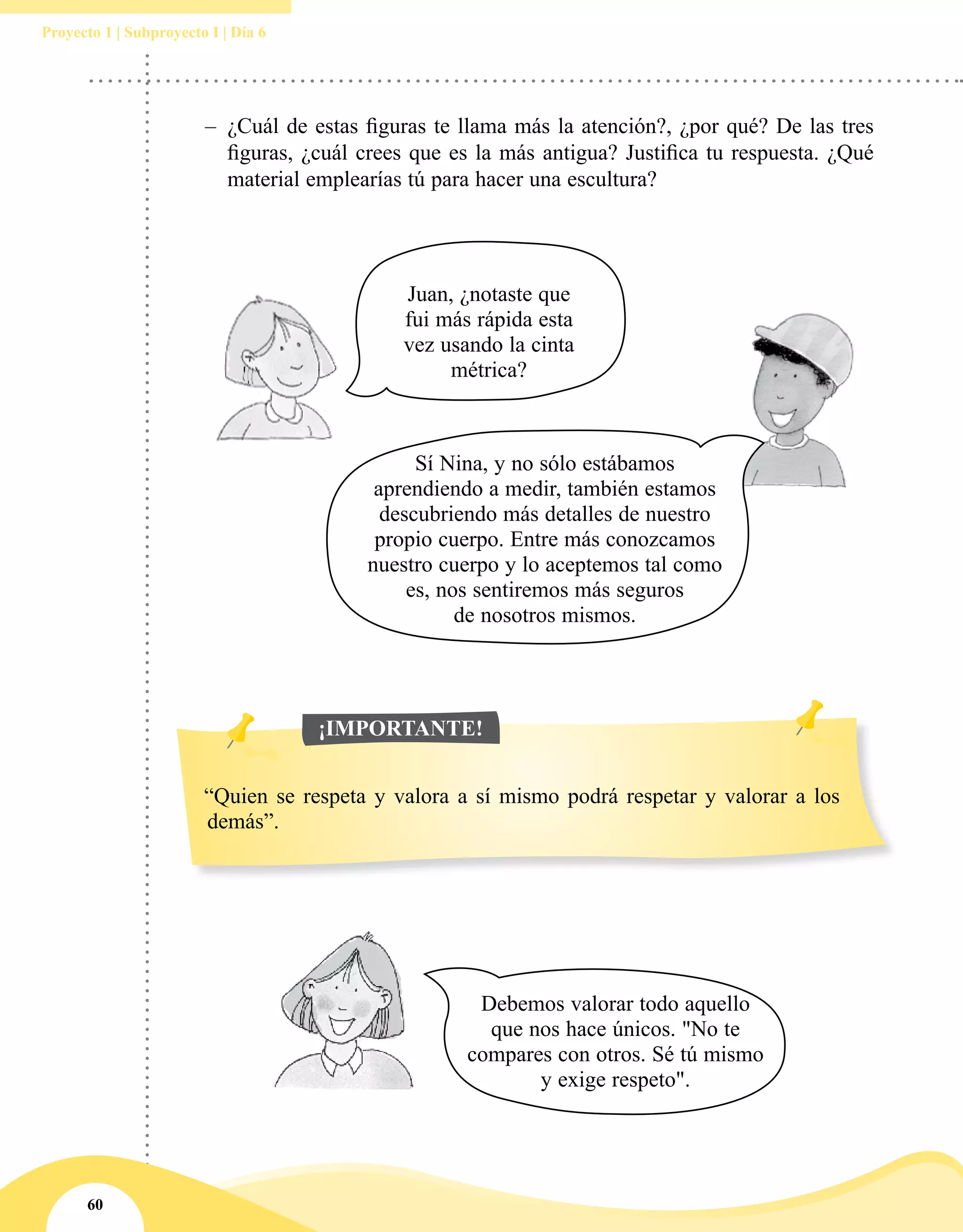60
Proyecto 1 | Subproyecto I | Día 6
Debemos valorar todo aquello
que nos hace únicos. "No te
compares con otros. Sé tú mismo
y exige respeto".
Juan, ¿notaste que
fui más rápida esta
vez usando la cinta
métrica?
Sí Nina, y no sólo estábamos
aprendiendo a medir, también estamos
descubriendo más detalles de nuestro
propio cuerpo. Entre más conozcamos
nuestro cuerpo y lo aceptemos tal como
es, nos sentiremos más seguros
de nosotros mismos.
–– ¿Cuál de estas figuras te llama más la atención?, ¿por qué? De las tres
figuras, ¿cuál crees que es la más antigua? Justifica tu respuesta. ¿Qué
material emplearías tú para hacer una escultura?
“Quien se respeta y valora a sí mismo podrá respetar y valorar a los
demás”.
¡IMPORTANTE!
 