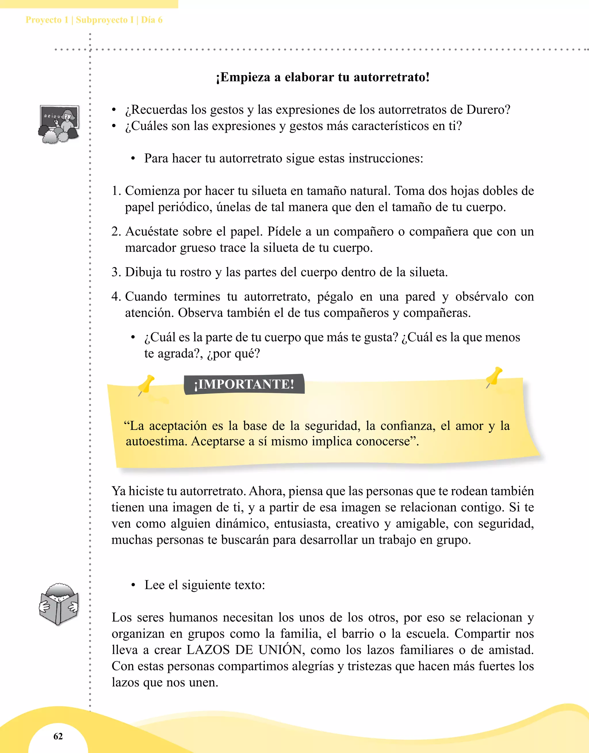 62
Proyecto 1 | Subproyecto I | Día 6
Ya hiciste tu autorretrato.Ahora, piensa que las personas que te rodean también
tienen una imagen de ti, y a partir de esa imagen se relacionan contigo. Si te
ven como alguien dinámico, entusiasta, creativo y amigable, con seguridad,
muchas personas te buscarán para desarrollar un trabajo en grupo.
¡Empieza a elaborar tu autorretrato!
 
•	 ¿Recuerdas los gestos y las expresiones de los autorretratos de Durero? 
•	 ¿Cuáles son las expresiones y gestos más característicos en ti?
 
•	 Para hacer tu autorretrato sigue estas instrucciones:
 
1.	Comienza por hacer tu silueta en tamaño natural. Toma dos hojas dobles de
papel periódico, únelas de tal manera que den el tamaño de tu cuerpo.
2.	Acuéstate sobre el papel. Pídele a un compañero o compañera que con un
marcador grueso trace la silueta de tu cuerpo.  
3.	Dibuja tu rostro y las partes del cuerpo dentro de la silueta.
4.	Cuando termines tu autorretrato, pégalo en una pared y obsérvalo con
atención. Observa también el de tus compañeros y compañeras.
•	 ¿Cuál es la parte de tu cuerpo que más te gusta? ¿Cuál es la que menos
te agrada?, ¿por qué?
•	 Lee el siguiente texto:
 
Los seres humanos necesitan los unos de los otros, por eso se relacionan y
organizan en grupos como la familia, el barrio o la escuela. Compartir nos
lleva a crear LAZOS DE UNIÓN, como los lazos familiares o de amistad.
Con estas personas compartimos alegrías y tristezas que hacen más fuertes los
lazos que nos unen.
“La aceptación es la base de la seguridad, la confianza, el amor y la
autoestima. Aceptarse a sí mismo implica conocerse”.
¡IMPORTANTE!
 