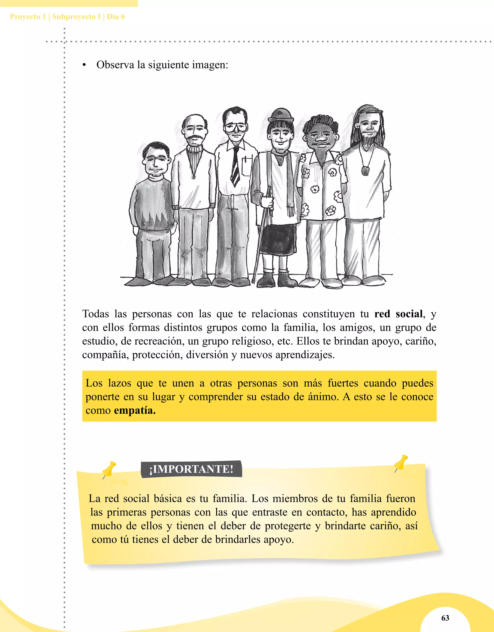 63
Proyecto 1 | Subproyecto I | Día 6
Todas las personas con las que te relacionas constituyen tu red social, y
con ellos formas distintos grupos como la familia, los amigos, un grupo de
estudio, de recreación, un grupo religioso, etc. Ellos te brindan apoyo, cariño,
compañía, protección, diversión y nuevos aprendizajes.
Los lazos que te unen a otras personas son más fuertes cuando puedes
ponerte en su lugar y comprender su estado de ánimo. A esto se le conoce
como empatía.
La red social básica es tu familia. Los miembros de tu familia fueron
las primeras personas con las que entraste en contacto, has aprendido
mucho de ellos y tienen el deber de protegerte y brindarte cariño, así
como tú tienes el deber de brindarles apoyo.
¡IMPORTANTE!
•	  Observa la siguiente imagen:
 