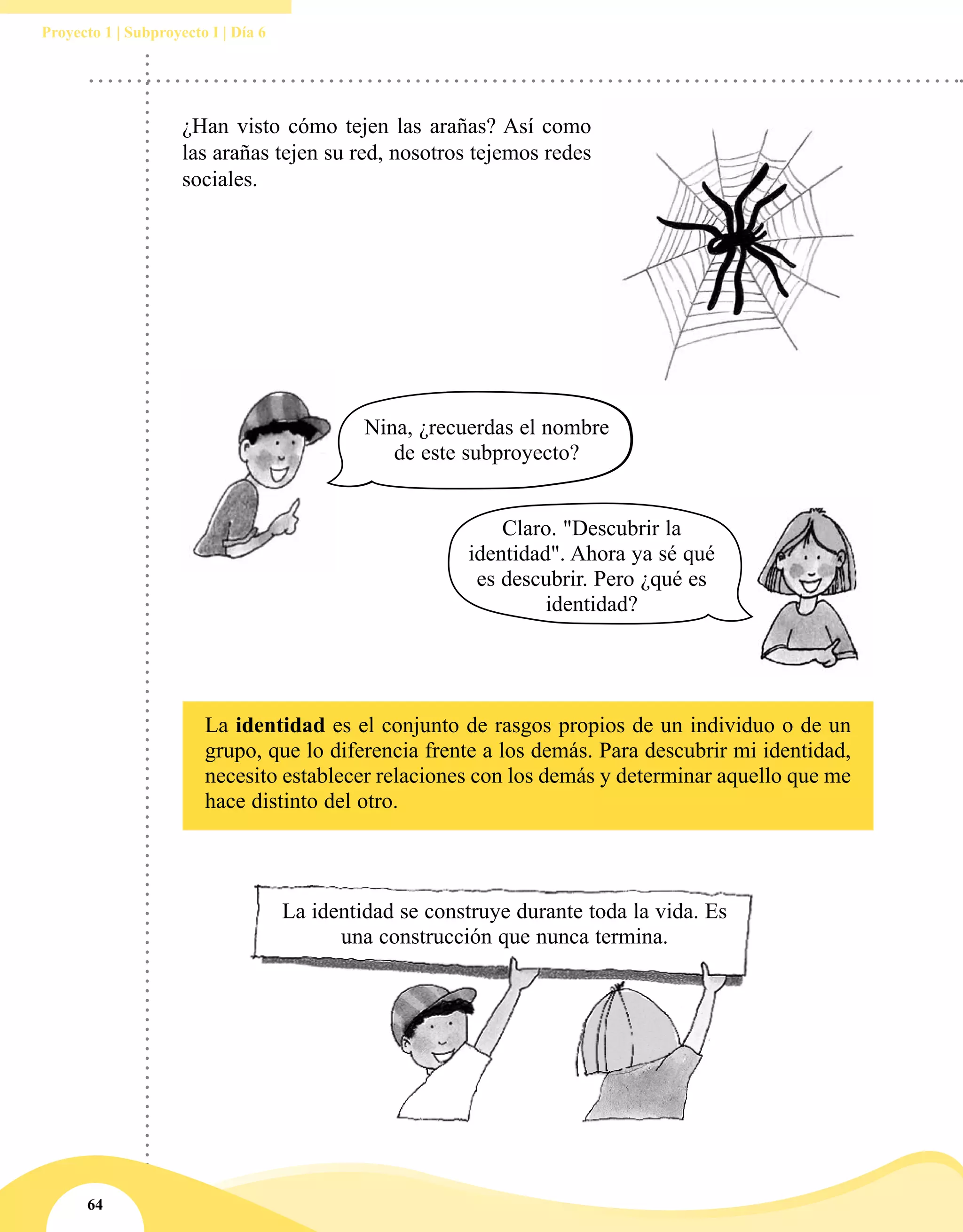 64
Proyecto 1 | Subproyecto I | Día 6
La identidad se construye durante toda la vida. Es
una construcción que nunca termina.
Nina, ¿recuerdas el nombre
de este subproyecto?
Claro. "Descubrir la
identidad". Ahora ya sé qué
es descubrir. Pero ¿qué es
identidad?
¿Han visto cómo tejen las arañas? Así como
las arañas tejen su red, nosotros tejemos redes
sociales.
La identidad es el conjunto de rasgos propios de un individuo o de un
grupo, que lo diferencia frente a los demás. Para descubrir mi identidad,
necesito establecer relaciones con los demás y determinar aquello que me
hace distinto del otro.
 