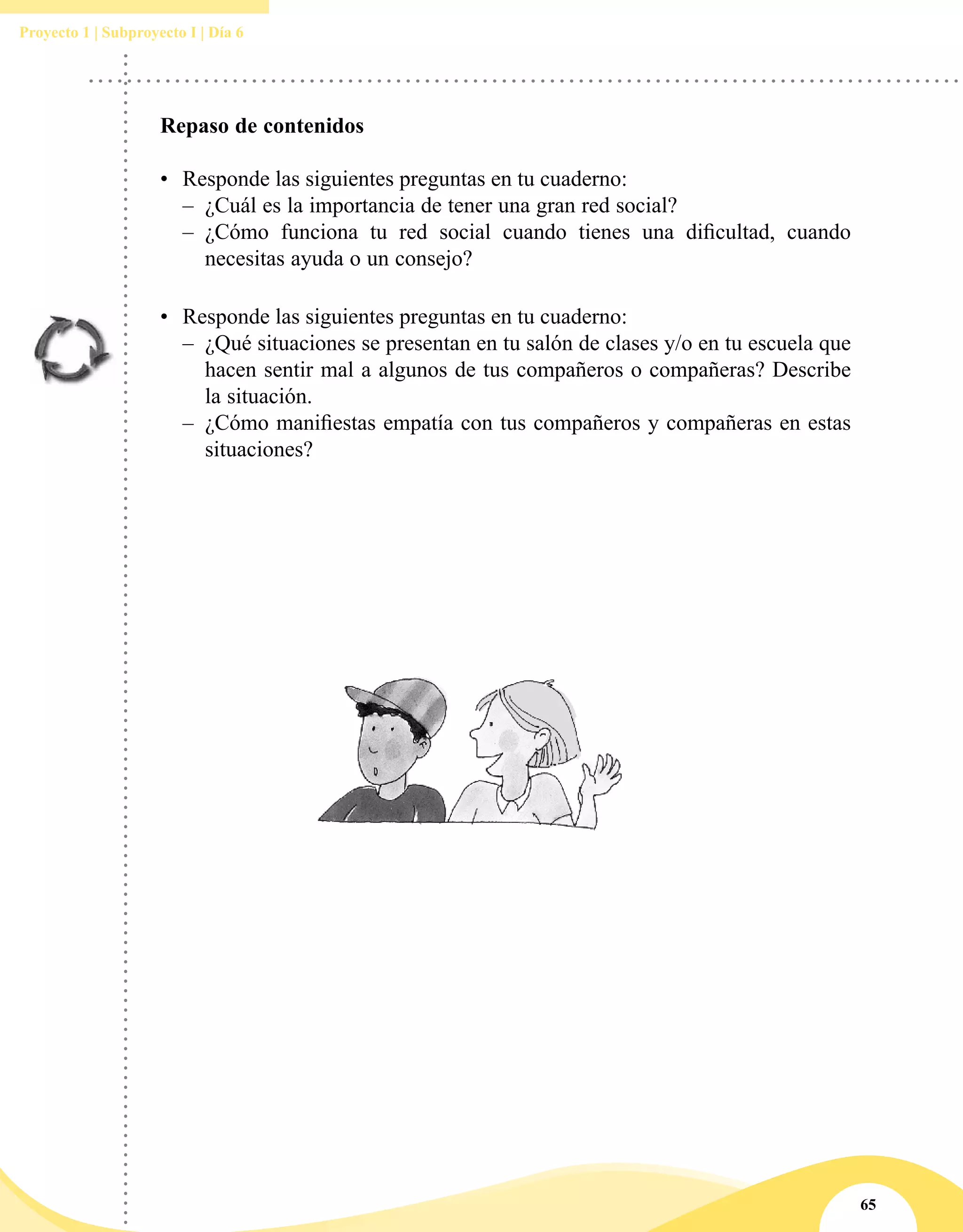 65
Proyecto 1 | Subproyecto I | Día 6
Repaso de contenidos
•	 Responde las siguientes preguntas en tu cuaderno:
–– ¿Cuál es la importancia de tener una gran red social?
–– ¿Cómo funciona tu red social cuando tienes una dificultad, cuando
necesitas ayuda o un consejo?
•	 Responde las siguientes preguntas en tu cuaderno:
–– ¿Qué situaciones se presentan en tu salón de clases y/o en tu escuela que
hacen sentir mal a algunos de tus compañeros o compañeras? Describe
la situación.
–– ¿Cómo manifiestas empatía con tus compañeros y compañeras en estas
situaciones?
 