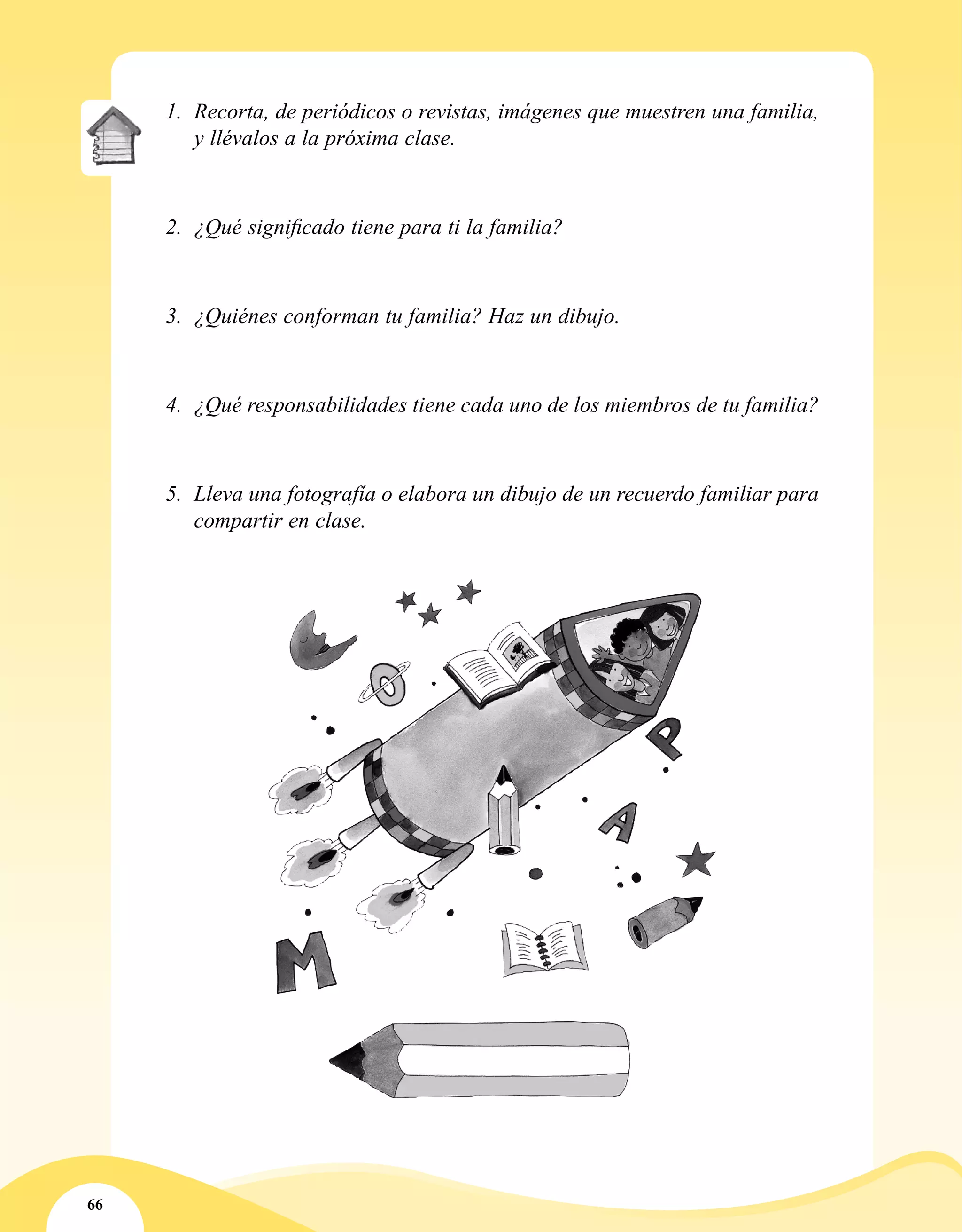 66
1.	 Recorta, de periódicos o revistas, imágenes que muestren una familia,
y llévalos a la próxima clase.
2.	 ¿Qué significado tiene para ti la familia?
3.	 ¿Quiénes conforman tu familia? Haz un dibujo.
4.	 ¿Qué responsabilidades tiene cada uno de los miembros de tu familia?
5.	 Lleva una fotografía o elabora un dibujo de un recuerdo familiar para
compartir en clase.
 