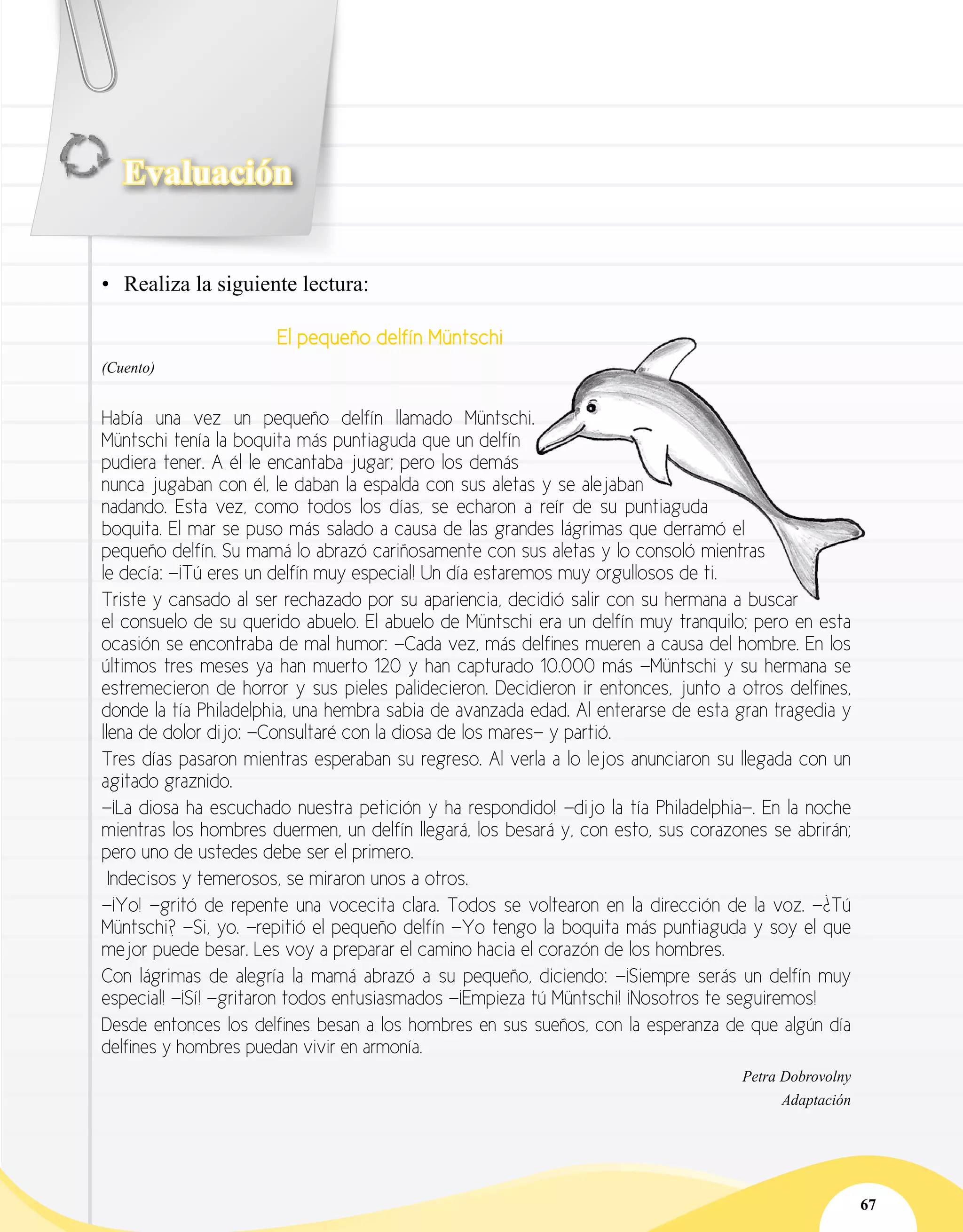 Evaluación
67
•	 Realiza la siguiente lectura:
El pequeño delfín Müntschi
(Cuento)
Había una vez un pequeño delfín llamado Müntschi.
Müntschi tenía la boquita más puntiaguda que un delfín
pudiera tener. A él le encantaba jugar; pero los demás
nunca jugaban con él, le daban la espalda con sus aletas y se alejaban
nadando. Esta vez, como todos los días, se echaron a reír de su puntiaguda
boquita. El mar se puso más salado a causa de las grandes lágrimas que derramó el
pequeño delfín. Su mamá lo abrazó cariñosamente con sus aletas y lo consoló mientras
le decía: —¡Tú eres un delfín muy especial! Un día estaremos muy orgullosos de ti.
Triste y cansado al ser rechazado por su apariencia, decidió salir con su hermana a buscar
el consuelo de su querido abuelo. El abuelo de Müntschi era un delfín muy tranquilo; pero en esta
ocasión se encontraba de mal humor: —Cada vez, más delfines mueren a causa del hombre. En los
últimos tres meses ya han muerto 120 y han capturado 10.000 más —Müntschi y su hermana se
estremecieron de horror y sus pieles palidecieron. Decidieron ir entonces, junto a otros delfines,
donde la tía Philadelphia, una hembra sabia de avanzada edad. Al enterarse de esta gran tragedia y
llena de dolor dijo: —Consultaré con la diosa de los mares— y partió.
Tres días pasaron mientras esperaban su regreso. Al verla a lo lejos anunciaron su llegada con un
agitado graznido.
—¡La diosa ha escuchado nuestra petición y ha respondido! —dijo la tía Philadelphia—. En la noche
mientras los hombres duermen, un delfín llegará, los besará y, con esto, sus corazones se abrirán;
pero uno de ustedes debe ser el primero.
Indecisos y temerosos, se miraron unos a otros.
—¡Yo! —gritó de repente una vocecita clara. Todos se voltearon en la dirección de la voz. —¿Tú
Müntschi? —Si, yo. —repitió el pequeño delfín —Yo tengo la boquita más puntiaguda y soy el que
mejor puede besar. Les voy a preparar el camino hacia el corazón de los hombres.
Con lágrimas de alegría la mamá abrazó a su pequeño, diciendo: —¡Siempre serás un delfín muy
especial! —¡Sí! —gritaron todos entusiasmados —¡Empieza tú Müntschi! ¡Nosotros te seguiremos!
Desde entonces los delfines besan a los hombres en sus sueños, con la esperanza de que algún día
delfines y hombres puedan vivir en armonía.
Petra Dobrovolny
	 Adaptación
 
