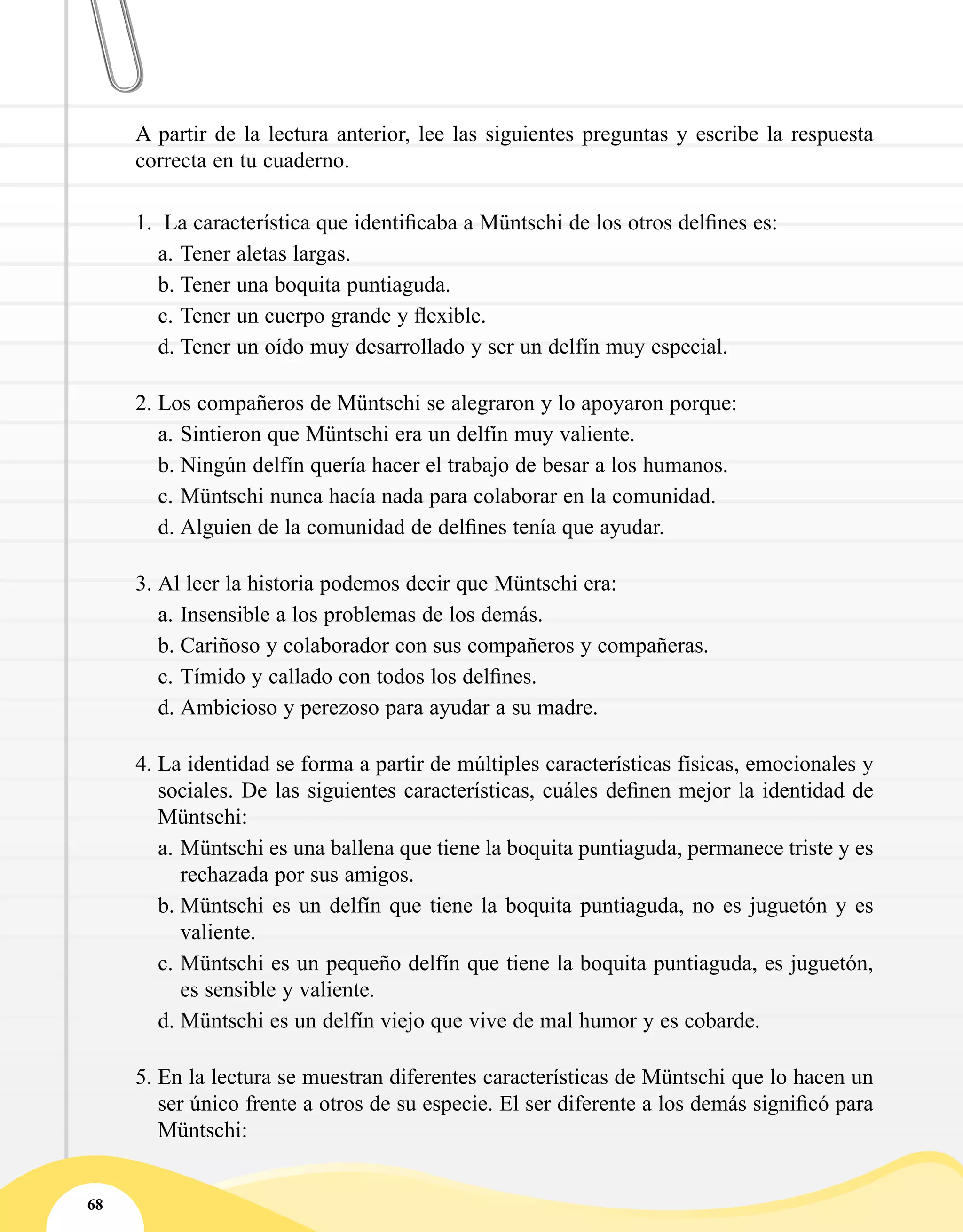 68
A partir de la lectura anterior, lee las siguientes preguntas y escribe la respuesta
correcta en tu cuaderno.
1.	 La característica que identificaba a Müntschi de los otros delfines es:
a.	Tener aletas largas.
b.	Tener una boquita puntiaguda.
c.	Tener un cuerpo grande y flexible.
d.	Tener un oído muy desarrollado y ser un delfín muy especial.
2.	Los compañeros de Müntschi se alegraron y lo apoyaron porque:
a.	Sintieron que Müntschi era un delfín muy valiente.
b.	Ningún delfín quería hacer el trabajo de besar a los humanos.
c.	Müntschi nunca hacía nada para colaborar en la comunidad.
d.	Alguien de la comunidad de delfines tenía que ayudar.
3.	Al leer la historia podemos decir que Müntschi era:
a.	Insensible a los problemas de los demás.
b.	Cariñoso y colaborador con sus compañeros y compañeras.
c.	Tímido y callado con todos los delfines.
d.	Ambicioso y perezoso para ayudar a su madre.
4.	La identidad se forma a partir de múltiples características físicas, emocionales y
sociales. De las siguientes características, cuáles definen mejor la identidad de
Müntschi:
a.	Müntschi es una ballena que tiene la boquita puntiaguda, permanece triste y es
rechazada por sus amigos.
b.	Müntschi es un delfín que tiene la boquita puntiaguda, no es juguetón y es
valiente.
c.	Müntschi es un pequeño delfín que tiene la boquita puntiaguda, es juguetón,
es sensible y valiente.
d.	Müntschi es un delfín viejo que vive de mal humor y es cobarde.
5.	En la lectura se muestran diferentes características de Müntschi que lo hacen un
ser único frente a otros de su especie. El ser diferente a los demás significó para
Müntschi:
 