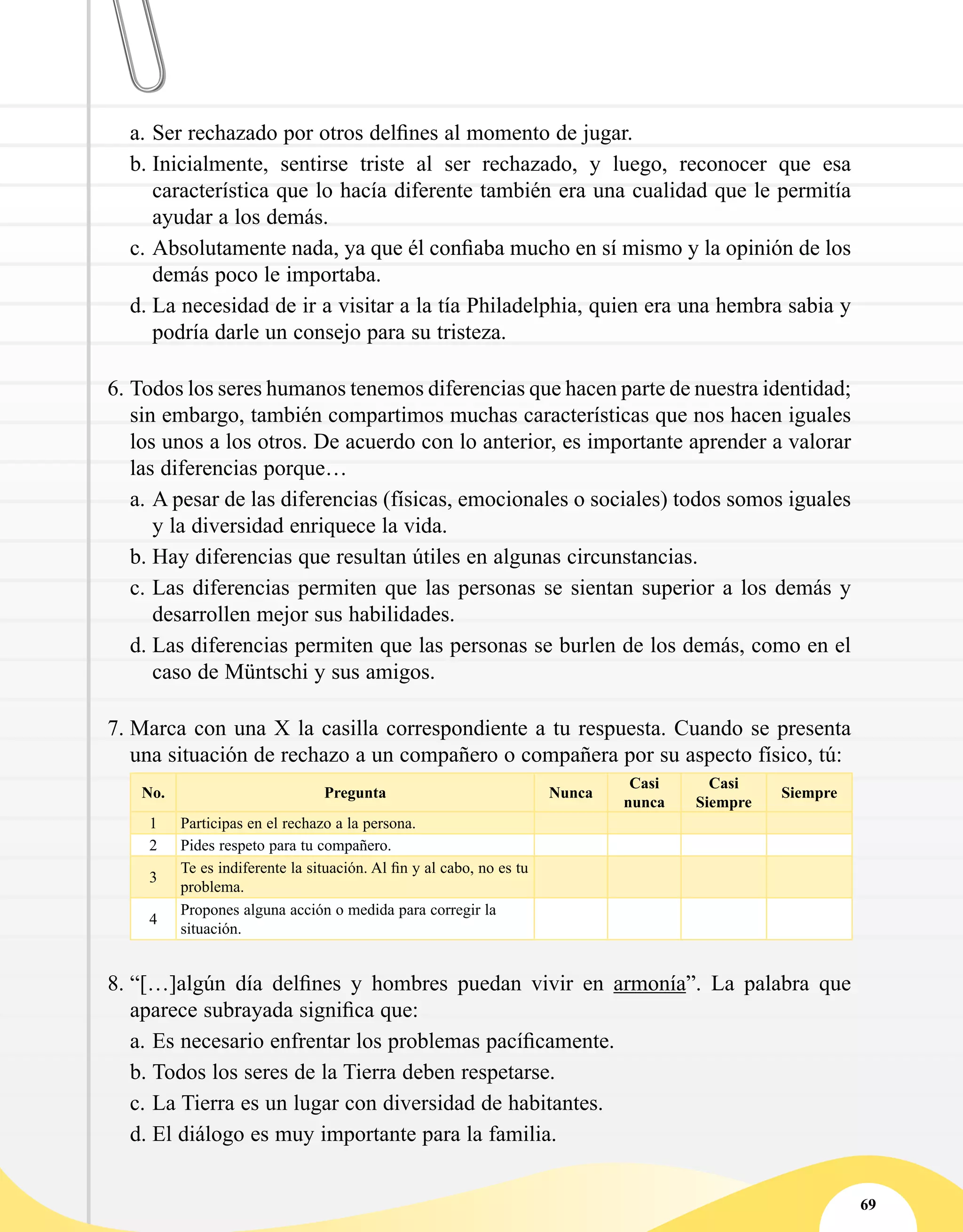 69
a.	Ser rechazado por otros delfines al momento de jugar.
b.	Inicialmente, sentirse triste al ser rechazado, y luego, reconocer que esa
característica que lo hacía diferente también era una cualidad que le permitía
ayudar a los demás.
c.	Absolutamente nada, ya que él confiaba mucho en sí mismo y la opinión de los
demás poco le importaba.
d.	La necesidad de ir a visitar a la tía Philadelphia, quien era una hembra sabia y
podría darle un consejo para su tristeza.
6.	Todos los seres humanos tenemos diferencias que hacen parte de nuestra identidad;
sin embargo, también compartimos muchas características que nos hacen iguales
los unos a los otros. De acuerdo con lo anterior, es importante aprender a valorar
las diferencias porque…
a.	A pesar de las diferencias (físicas, emocionales o sociales) todos somos iguales
y la diversidad enriquece la vida.
b.	Hay diferencias que resultan útiles en algunas circunstancias.
c.	Las diferencias permiten que las personas se sientan superior a los demás y
desarrollen mejor sus habilidades.
d.	Las diferencias permiten que las personas se burlen de los demás, como en el
caso de Müntschi y sus amigos.
7.	Marca con una X la casilla correspondiente a tu respuesta. Cuando se presenta
una situación de rechazo a un compañero o compañera por su aspecto físico, tú:
No. Pregunta Nunca
Casi
nunca
Casi
Siempre
Siempre
1 Participas en el rechazo a la persona.
2 Pides respeto para tu compañero.
3
Te es indiferente la situación. Al fin y al cabo, no es tu
problema.
4
Propones alguna acción o medida para corregir la
situación.
8.	“[…]algún día delfines y hombres puedan vivir en armonía”. La palabra que
aparece subrayada significa que:
a.	Es necesario enfrentar los problemas pacíficamente.
b.	Todos los seres de la Tierra deben respetarse.
c.	La Tierra es un lugar con diversidad de habitantes.
d.	El diálogo es muy importante para la familia.
 