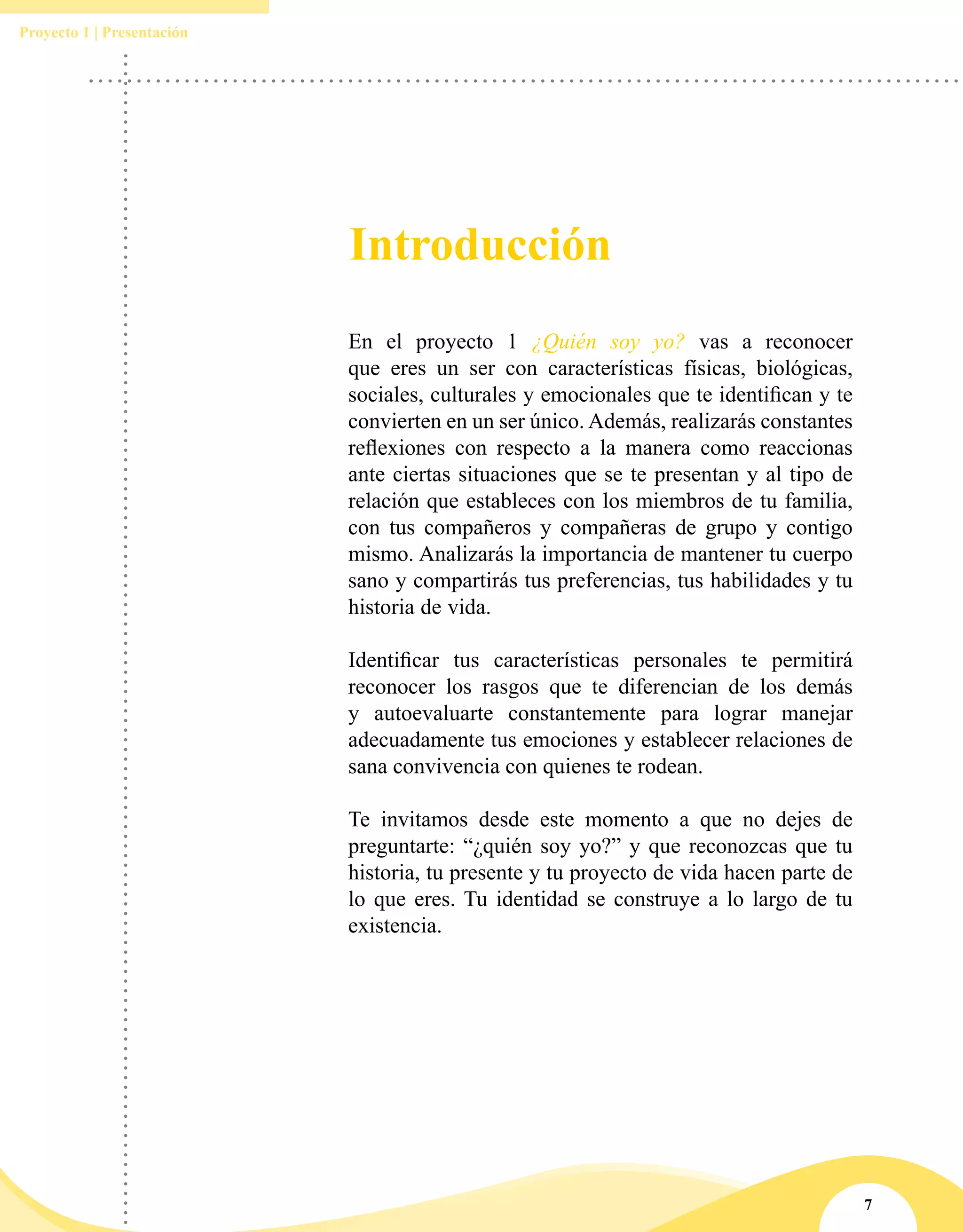 7
Proyecto 1 | Presentación
Introducción
En el proyecto 1 ¿Quién soy yo? vas a reconocer
que eres un ser con características físicas, biológicas,
sociales, culturales y emocionales que te identifican y te
convierten en un ser único. Además, realizarás constantes
reflexiones con respecto a la manera como reaccionas
ante ciertas situaciones que se te presentan y al tipo de
relación que estableces con los miembros de tu familia,
con tus compañeros y compañeras de grupo y contigo
mismo. Analizarás la importancia de mantener tu cuerpo
sano y compartirás tus preferencias, tus habilidades y tu
historia de vida.
Identificar tus características personales te permitirá
reconocer los rasgos que te diferencian de los demás
y autoevaluarte constantemente para lograr manejar
adecuadamente tus emociones y establecer relaciones de
sana convivencia con quienes te rodean.
Te invitamos desde este momento a que no dejes de
preguntarte: “¿quién soy yo?” y que reconozcas que tu
historia, tu presente y tu proyecto de vida hacen parte de
lo que eres. Tu identidad se construye a lo largo de tu
existencia.
 