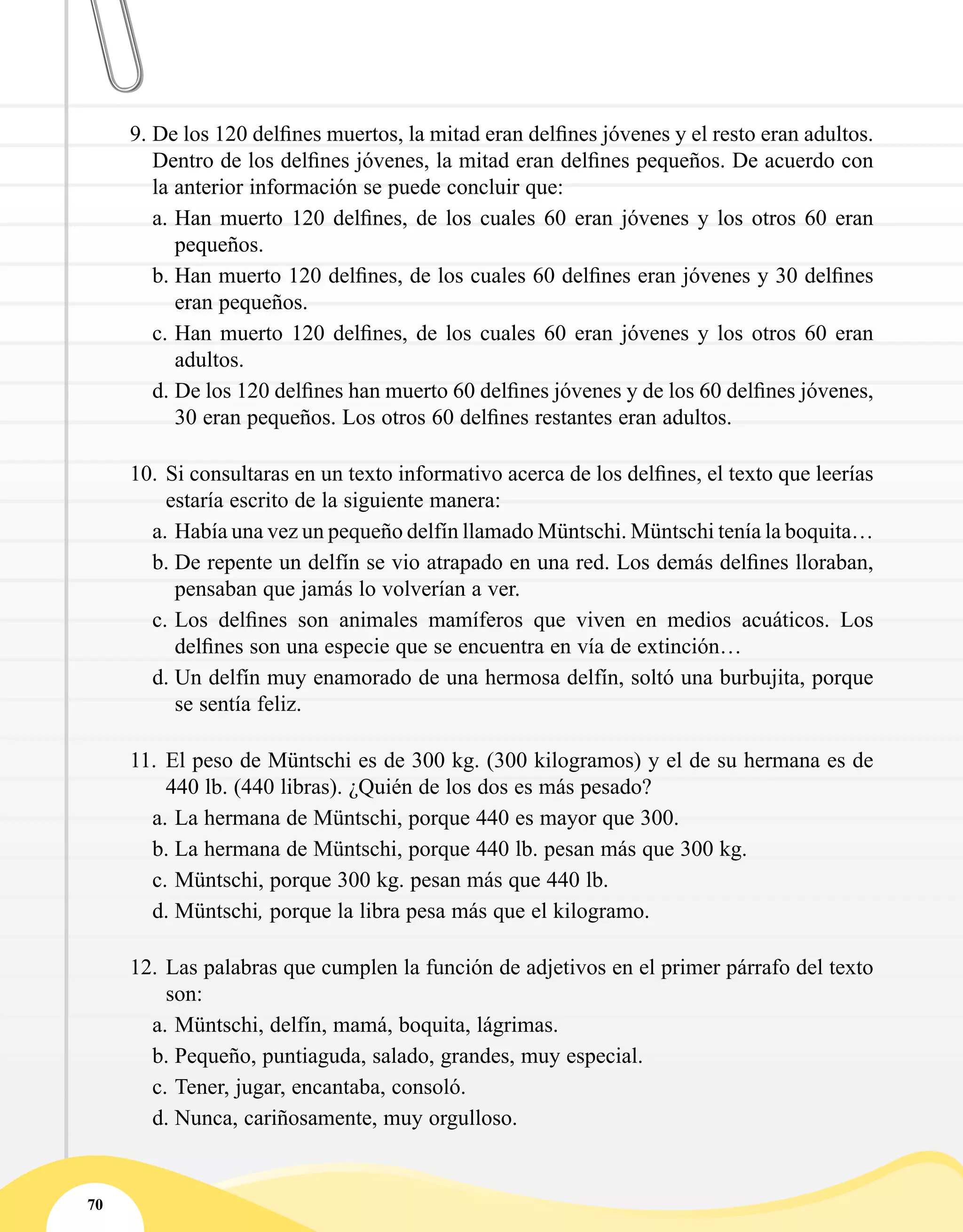 70
9.	De los 120 delfines muertos, la mitad eran delfines jóvenes y el resto eran adultos.
Dentro de los delfines jóvenes, la mitad eran delfines pequeños. De acuerdo con
la anterior información se puede concluir que:
a.	Han muerto 120 delfines, de los cuales 60 eran jóvenes y los otros 60 eran
pequeños.
b.	Han muerto 120 delfines, de los cuales 60 delfines eran jóvenes y 30 delfines
eran pequeños.
c.	Han muerto 120 delfines, de los cuales 60 eran jóvenes y los otros 60 eran
adultos.
d.	De los 120 delfines han muerto 60 delfines jóvenes y de los 60 delfines jóvenes,
30 eran pequeños. Los otros 60 delfines restantes eran adultos.
10.	Si consultaras en un texto informativo acerca de los delfines, el texto que leerías
estaría escrito de la siguiente manera:
a.	Había una vez un pequeño delfín llamado Müntschi. Müntschi tenía la boquita…
b.	De repente un delfín se vio atrapado en una red. Los demás delfines lloraban,
pensaban que jamás lo volverían a ver.
c.	Los delfines son animales mamíferos que viven en medios acuáticos. Los
delfines son una especie que se encuentra en vía de extinción…
d.	Un delfín muy enamorado de una hermosa delfín, soltó una burbujita, porque
se sentía feliz.
11.	 El peso de Müntschi es de 300 kg. (300 kilogramos) y el de su hermana es de
440 lb. (440 libras). ¿Quién de los dos es más pesado?
a.	La hermana de Müntschi, porque 440 es mayor que 300.
b.	La hermana de Müntschi, porque 440 lb. pesan más que 300 kg.
c.	Müntschi, porque 300 kg. pesan más que 440 lb.
d.	Müntschi, porque la libra pesa más que el kilogramo.
12.	Las palabras que cumplen la función de adjetivos en el primer párrafo del texto
son:
a.	Müntschi, delfín, mamá, boquita, lágrimas.
b.	Pequeño, puntiaguda, salado, grandes, muy especial.
c.	Tener, jugar, encantaba, consoló.
d.	Nunca, cariñosamente, muy orgulloso.
 