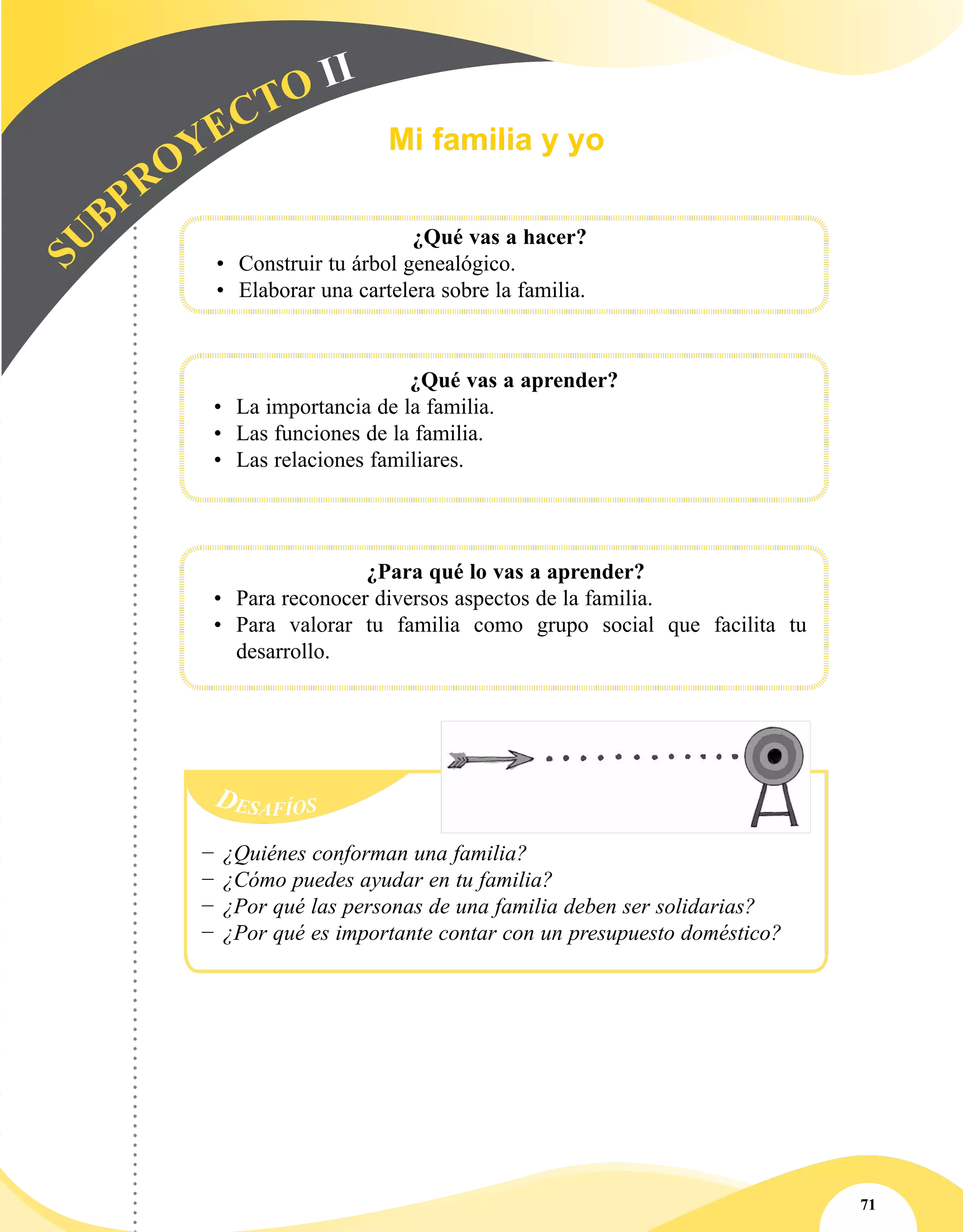 71
SU
BPROYECTO II
	
			 ¿Qué vas a hacer?
•	 Construir tu árbol genealógico.
•	 Elaborar una cartelera sobre la familia.
	
			 ¿Qué vas a aprender?
•	 La importancia de la familia.
•	 Las funciones de la familia.
•	 Las relaciones familiares.
¿Para qué lo vas a aprender?
•	 Para reconocer diversos aspectos de la familia.
•	 Para valorar tu familia como grupo social que facilita tu
desarrollo.
Mi familia y yo
−− ¿Quiénes conforman una familia?
−− ¿Cómo puedes ayudar en tu familia?
−− ¿Por qué las personas de una familia deben ser solidarias?
−− ¿Por qué es importante contar con un presupuesto doméstico?
 