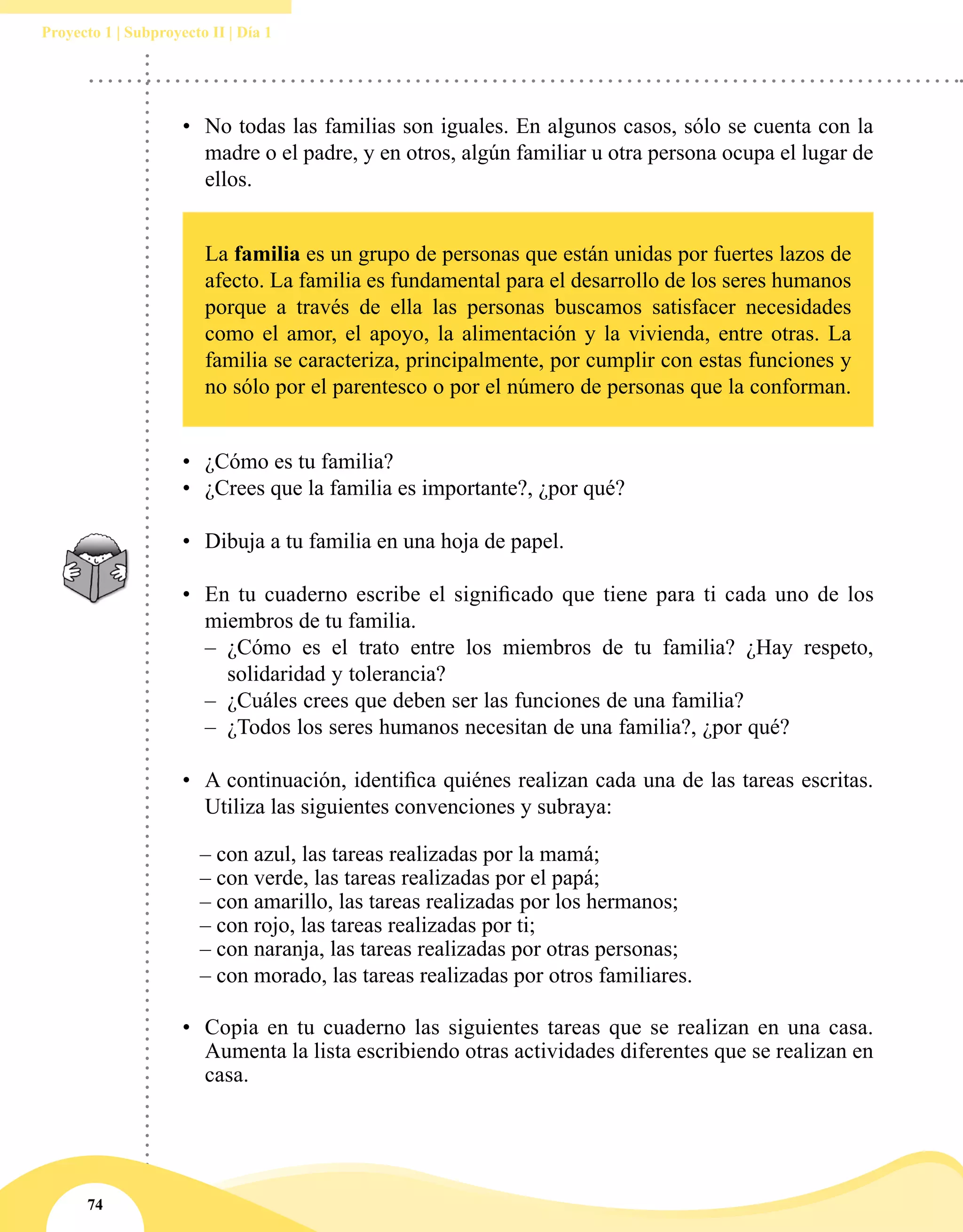 74
Proyecto 1 | Subproyecto II | Día 1
•	 	No todas las familias son iguales. En algunos casos, sólo se cuenta con la
madre o el padre, y en otros, algún familiar u otra persona ocupa el lugar de
ellos.
•	 ¿Cómo es tu familia?
•	 ¿Crees que la familia es importante?, ¿por qué?
•	 Dibuja a tu familia en una hoja de papel.
•	 En tu cuaderno escribe el significado que tiene para ti cada uno de los
miembros de tu familia.
–– ¿Cómo es el trato entre los miembros de tu familia? ¿Hay respeto,
solidaridad y tolerancia?
–– ¿Cuáles crees que deben ser las funciones de una familia?
–– ¿Todos los seres humanos necesitan de una familia?, ¿por qué?
•	 A continuación, identifica quiénes realizan cada una de las tareas escritas.
Utiliza las siguientes convenciones y subraya:
	 – con azul, las tareas realizadas por la mamá;
	 – con verde, las tareas realizadas por el papá;
	 – con amarillo, las tareas realizadas por los hermanos;
	 – con rojo, las tareas realizadas por ti;
	 – con naranja, las tareas realizadas por otras personas;
	 – con morado, las tareas realizadas por otros familiares.
•	 Copia en tu cuaderno las siguientes tareas que se realizan en una casa.
Aumenta la lista escribiendo otras actividades diferentes que se realizan en
casa.
La familia es un grupo de personas que están unidas por fuertes lazos de
afecto. La familia es fundamental para el desarrollo de los seres humanos
porque a través de ella las personas buscamos satisfacer necesidades
como el amor, el apoyo, la alimentación y la vivienda, entre otras. La
familia se caracteriza, principalmente, por cumplir con estas funciones y
no sólo por el parentesco o por el número de personas que la conforman.
 