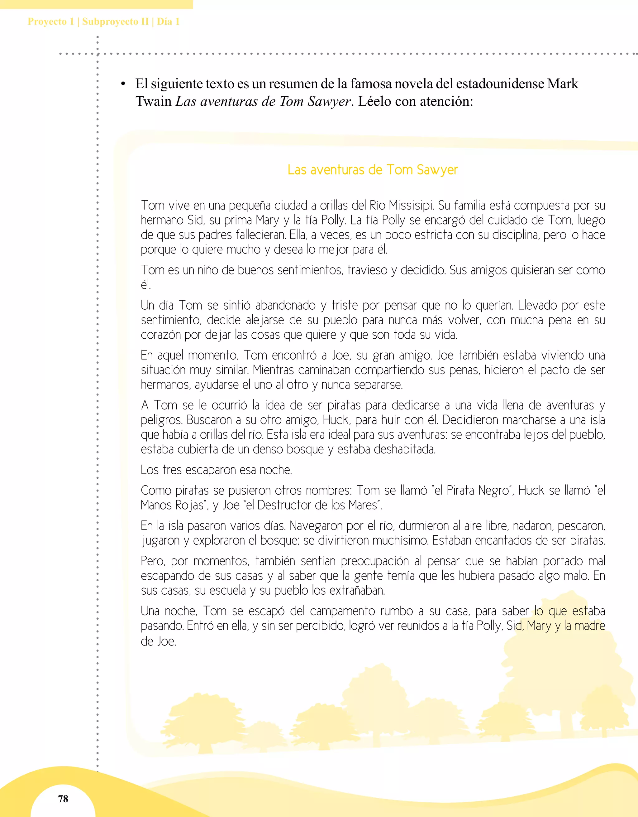 78
Proyecto 1 | Subproyecto II | Día 1
•	 El siguiente texto es un resumen de la famosa novela del estadounidense Mark
Twain Las aventuras de Tom Sawyer. Léelo con atención:
Las aventuras de Tom Sawyer
Tom vive en una pequeña ciudad a orillas del Río Missisipi. Su familia está compuesta por su
hermano Sid, su prima Mary y la tía Polly. La tía Polly se encargó del cuidado de Tom, luego
de que sus padres fallecieran. Ella, a veces, es un poco estricta con su disciplina, pero lo hace
porque lo quiere mucho y desea lo mejor para él.
Tom es un niño de buenos sentimientos, travieso y decidido. Sus amigos quisieran ser como
él.
Un día Tom se sintió abandonado y triste por pensar que no lo querían. Llevado por este
sentimiento, decide alejarse de su pueblo para nunca más volver, con mucha pena en su
corazón por dejar las cosas que quiere y que son toda su vida.
En aquel momento, Tom encontró a Joe, su gran amigo. Joe también estaba viviendo una
situación muy similar. Mientras caminaban compartiendo sus penas, hicieron el pacto de ser
hermanos, ayudarse el uno al otro y nunca separarse.
A Tom se le ocurrió la idea de ser piratas para dedicarse a una vida llena de aventuras y
peligros. Buscaron a su otro amigo, Huck, para huir con él. Decidieron marcharse a una isla
que había a orillas del río. Esta isla era ideal para sus aventuras: se encontraba lejos del pueblo,
estaba cubierta de un denso bosque y estaba deshabitada.
Los tres escaparon esa noche.
Como piratas se pusieron otros nombres: Tom se llamó “el Pirata Negro”, Huck se llamó “el
Manos Rojas”, y Joe “el Destructor de los Mares”.
En la isla pasaron varios días. Navegaron por el río, durmieron al aire libre, nadaron, pescaron,
jugaron y exploraron el bosque; se divirtieron muchísimo. Estaban encantados de ser piratas.
Pero, por momentos, también sentían preocupación al pensar que se habían portado mal
escapando de sus casas y al saber que la gente temía que les hubiera pasado algo malo. En
sus casas, su escuela y su pueblo los extrañaban.
Una noche, Tom se escapó del campamento rumbo a su casa, para saber lo que estaba
pasando. Entró en ella, y sin ser percibido, logró ver reunidos a la tía Polly, Sid, Mary y la madre
de Joe.
 