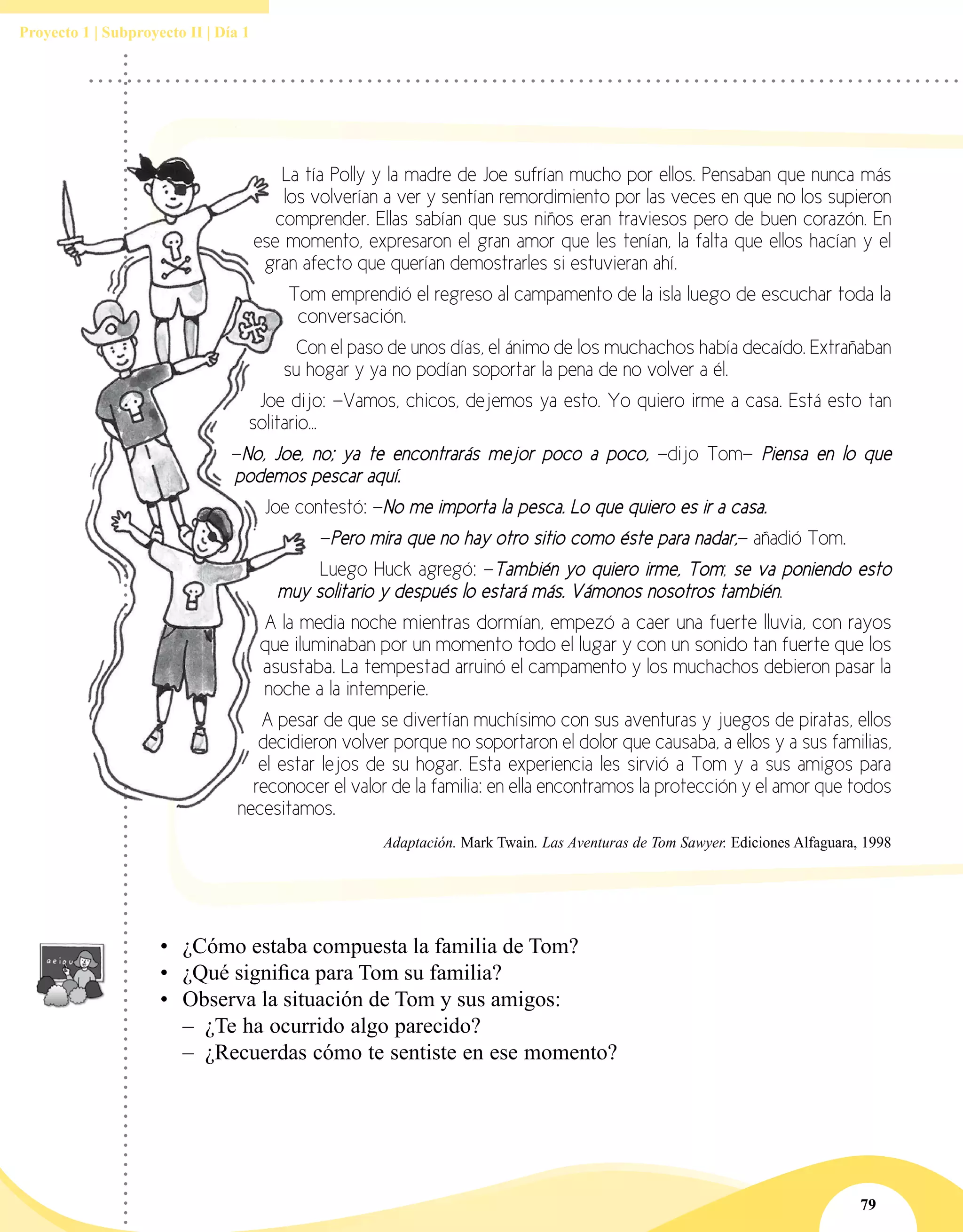 79
Proyecto 1 | Subproyecto II | Día 1
La tía Polly y la madre de Joe sufrían mucho por ellos. Pensaban que nunca más
los volverían a ver y sentían remordimiento por las veces en que no los supieron
comprender. Ellas sabían que sus niños eran traviesos pero de buen corazón. En
ese momento, expresaron el gran amor que les tenían, la falta que ellos hacían y el
gran afecto que querían demostrarles si estuvieran ahí.
Tom emprendió el regreso al campamento de la isla luego de escuchar toda la
conversación.
Con el paso de unos días, el ánimo de los muchachos había decaído. Extrañaban
su hogar y ya no podían soportar la pena de no volver a él.
Joe dijo: —Vamos, chicos, dejemos ya esto. Yo quiero irme a casa. Está esto tan
solitario...
—No, Joe, no; ya te encontrarás mejor poco a poco, —dijo Tom— Piensa en lo que
podemos pescar aquí.
Joe contestó: —No me importa la pesca. Lo que quiero es ir a casa.
—Pero mira que no hay otro sitio como éste para nadar,— añadió Tom.
Luego Huck agregó: —También yo quiero irme, Tom; se va poniendo esto
muy solitario y después lo estará más. Vámonos nosotros también.
A la media noche mientras dormían, empezó a caer una fuerte lluvia, con rayos
que iluminaban por un momento todo el lugar y con un sonido tan fuerte que los
asustaba. La tempestad arruinó el campamento y los muchachos debieron pasar la
noche a la intemperie.
A pesar de que se divertían muchísimo con sus aventuras y juegos de piratas, ellos
decidieron volver porque no soportaron el dolor que causaba, a ellos y a sus familias,
el estar lejos de su hogar. Esta experiencia les sirvió a Tom y a sus amigos para
reconocer el valor de la familia: en ella encontramos la protección y el amor que todos
necesitamos.
Adaptación. Mark Twain. Las Aventuras de Tom Sawyer. Ediciones Alfaguara, 1998
•	 ¿Cómo estaba compuesta la familia de Tom?
•	 ¿Qué significa para Tom su familia?
•	 Observa la situación de Tom y sus amigos:
–– ¿Te ha ocurrido algo parecido?
–– ¿Recuerdas cómo te sentiste en ese momento?
 