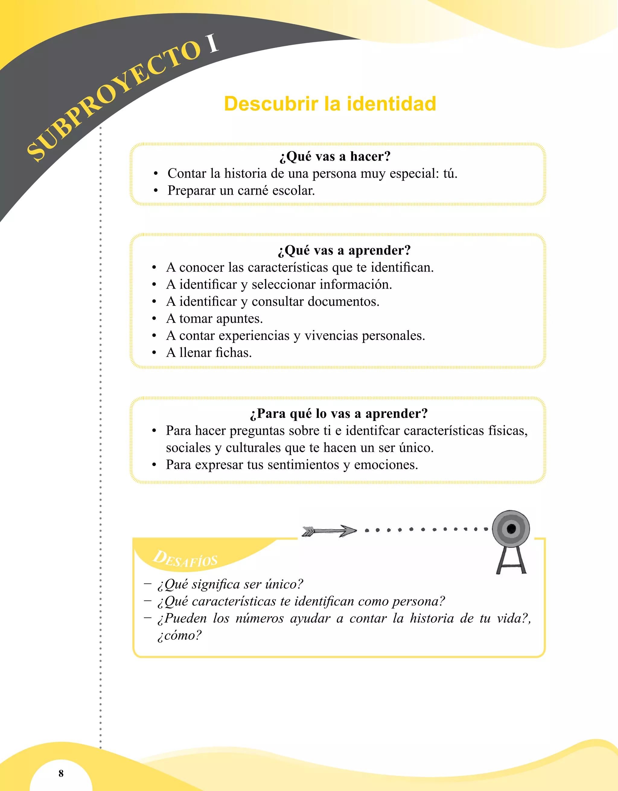 8
Descubrir la identidad
S
UBPROYECTO I
	
			 ¿Qué vas a hacer?
•	 Contar la historia de una persona muy especial: tú.
•	 Preparar un carné escolar.
	
			 ¿Qué vas a aprender?
•	 A conocer las características que te identifican.
•	 A identificar y seleccionar información.
•	 A identificar y consultar documentos.
•	 A tomar apuntes.
•	 A contar experiencias y vivencias personales.
•	 A llenar fichas.
¿Para qué lo vas a aprender?
•	 Para hacer preguntas sobre ti e identifcar características físicas,
sociales y culturales que te hacen un ser único.
•	 Para expresar tus sentimientos y emociones.
Desafíos
−− ¿Qué significa ser único?
−− ¿Qué características te identifican como persona?
−− ¿Pueden los números ayudar a contar la historia de tu vida?,
¿cómo?
 