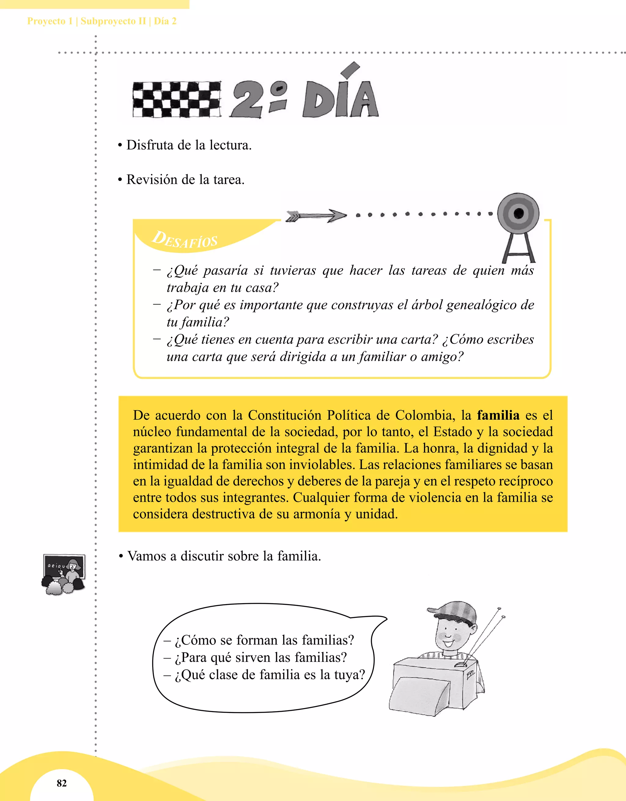 82
Proyecto 1 | Subproyecto II | Día 2
Desafíos
−− ¿Qué pasaría si tuvieras que hacer las tareas de quien más
trabaja en tu casa?
−− ¿Por qué es importante que construyas el árbol genealógico de
tu familia?
−− ¿Qué tienes en cuenta para escribir una carta? ¿Cómo escribes
una carta que será dirigida a un familiar o amigo?
• Disfruta de la lectura.
• Revisión de la tarea.
De acuerdo con la Constitución Política de Colombia, la familia es el
núcleo fundamental de la sociedad, por lo tanto, el Estado y la sociedad
garantizan la protección integral de la familia. La honra, la dignidad y la
intimidad de la familia son inviolables. Las relaciones familiares se basan
en la igualdad de derechos y deberes de la pareja y en el respeto recíproco
entre todos sus integrantes. Cualquier forma de violencia en la familia se
considera destructiva de su armonía y unidad.
• Vamos a discutir sobre la familia.
– ¿Cómo se forman las familias?
– ¿Para qué sirven las familias?
– ¿Qué clase de familia es la tuya?
 