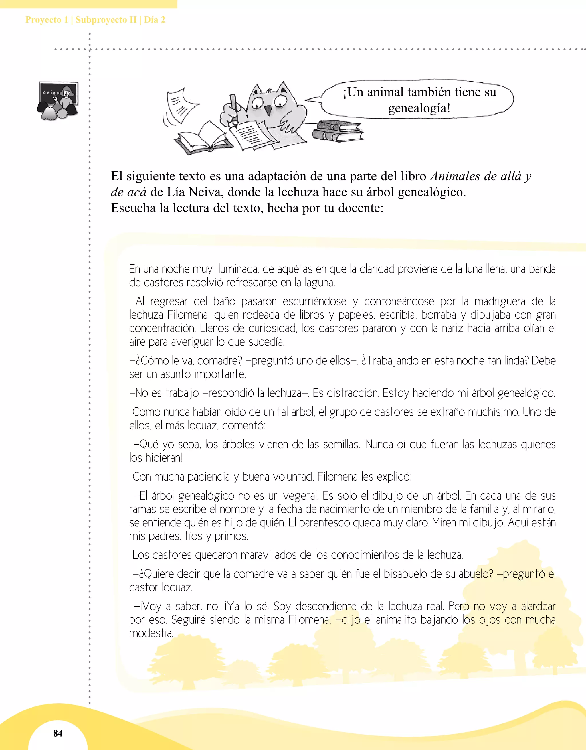 84
Proyecto 1 | Subproyecto II | Día 2
¡Un animal también tiene su
genealogía!
El siguiente texto es una adaptación de una parte del libro Animales de allá y
de acá de Lía Neiva, donde la lechuza hace su árbol genealógico.
Escucha la lectura del texto, hecha por tu docente:
En una noche muy iluminada, de aquéllas en que la claridad proviene de la luna llena, una banda
de castores resolvió refrescarse en la laguna.
Al regresar del baño pasaron escurriéndose y contoneándose por la madriguera de la
lechuza Filomena, quien rodeada de libros y papeles, escribía, borraba y dibujaba con gran
concentración. Llenos de curiosidad, los castores pararon y con la nariz hacia arriba olían el
aire para averiguar lo que sucedía.
—¿Cómo le va, comadre? —preguntó uno de ellos—. ¿Trabajando en esta noche tan linda? Debe
ser un asunto importante.
—No es trabajo —respondió la lechuza—. Es distracción. Estoy haciendo mi árbol genealógico.
Como nunca habían oído de un tal árbol, el grupo de castores se extrañó muchísimo. Uno de
ellos, el más locuaz, comentó:
—Qué yo sepa, los árboles vienen de las semillas. ¡Nunca oí que fueran las lechuzas quienes
los hicieran!
Con mucha paciencia y buena voluntad, Filomena les explicó:
—El árbol genealógico no es un vegetal. Es sólo el dibujo de un árbol. En cada una de sus
ramas se escribe el nombre y la fecha de nacimiento de un miembro de la familia y, al mirarlo,
se entiende quién es hijo de quién. El parentesco queda muy claro. Miren mi dibujo. Aquí están
mis padres, tíos y primos.
Los castores quedaron maravillados de los conocimientos de la lechuza.
—¿Quiere decir que la comadre va a saber quién fue el bisabuelo de su abuelo? —preguntó el
castor locuaz.
—¡Voy a saber, no! ¡Ya lo sé! Soy descendiente de la lechuza real. Pero no voy a alardear
por eso. Seguiré siendo la misma Filomena, —dijo el animalito bajando los ojos con mucha
modestia.
 