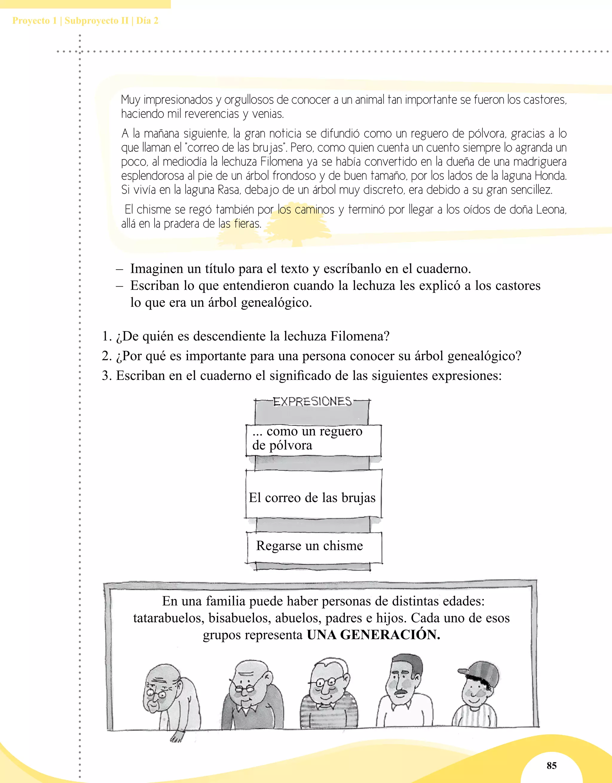 85
Proyecto 1 | Subproyecto II | Día 2
–– Imaginen un título para el texto y escríbanlo en el cuaderno.
–– Escriban lo que entendieron cuando la lechuza les explicó a los castores
lo que era un árbol genealógico.
1.	¿De quién es descendiente la lechuza Filomena?
2.	¿Por qué es importante para una persona conocer su árbol genealógico?
3.	Escriban en el cuaderno el significado de las siguientes expresiones:
... como un reguero
de pólvora
El correo de las brujas
Regarse un chisme
Muy impresionados y orgullosos de conocer a un animal tan importante se fueron los castores,
haciendo mil reverencias y venias.
A la mañana siguiente, la gran noticia se difundió como un reguero de pólvora, gracias a lo
que llaman el "correo de las brujas". Pero, como quien cuenta un cuento siempre lo agranda un
poco, al mediodía la lechuza Filomena ya se había convertido en la dueña de una madriguera
esplendorosa al pie de un árbol frondoso y de buen tamaño, por los lados de la laguna Honda.
Si vivía en la laguna Rasa, debajo de un árbol muy discreto, era debido a su gran sencillez.
El chisme se regó también por los caminos y terminó por llegar a los oídos de doña Leona,
allá en la pradera de las fieras.
En una familia puede haber personas de distintas edades:
tatarabuelos, bisabuelos, abuelos, padres e hijos. Cada uno de esos
grupos representa una generación.
 