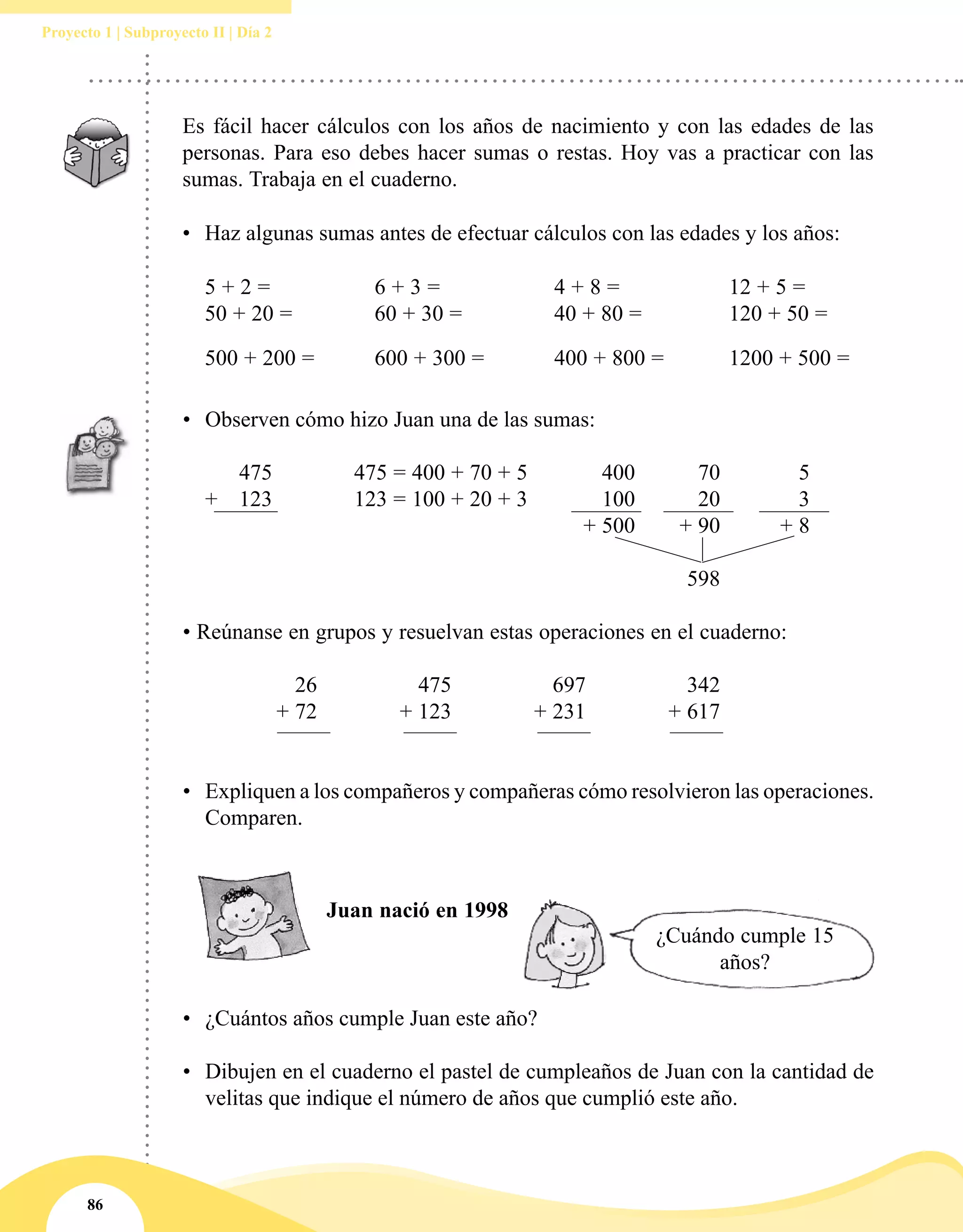 86
Proyecto 1 | Subproyecto II | Día 2
Es fácil hacer cálculos con los años de nacimiento y con las edades de las
personas. Para eso debes hacer sumas o restas. Hoy vas a practicar con las
sumas. Trabaja en el cuaderno.
•	 Haz algunas sumas antes de efectuar cálculos con las edades y los años:
5 + 2 = 	 6 + 3 =	 4 + 8 =	 12 + 5 = 		
50 + 20 = 	 60 + 30 = 	 40 + 80 = 	 120 + 50 =
500 + 200 =	 600 + 300 = 	 400 + 800 =	 1200 + 500 =
•	 Observen cómo hizo Juan una de las sumas:
		 475	 475 = 400 + 70 + 5	 400	 70	 5
	 + 	 123	 123 = 100 + 20 + 3	 100	 20	 3
				 + 500	 + 90	 + 8
					 598
• Reúnanse en grupos y resuelvan estas operaciones en el cuaderno:
		 26	 475	 697	 342
		 + 72	 + 123	 + 231	 + 617
•	 Expliquen a los compañeros y compañeras cómo resolvieron las operaciones.
Comparen.
Juan nació en 1998
¿Cuándo cumple 15
años?
•	 ¿Cuántos años cumple Juan este año?
•	 Dibujen en el cuaderno el pastel de cumpleaños de Juan con la cantidad de
velitas que indique el número de años que cumplió este año.
 