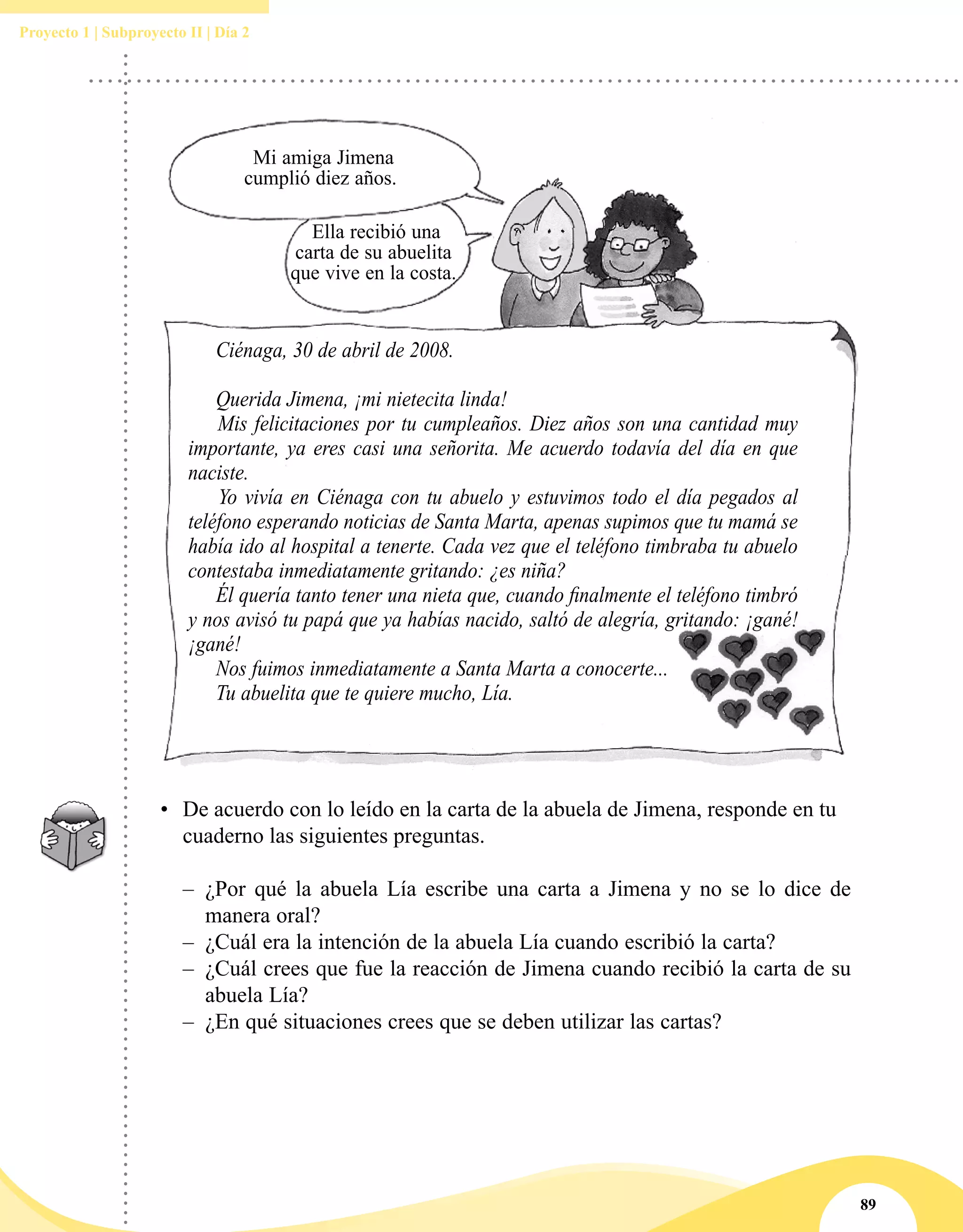 89
Proyecto 1 | Subproyecto II | Día 2
Mi amiga Jimena
cumplió diez años.
Ciénaga, 30 de abril de 2008.
Querida Jimena, ¡mi nietecita linda!
Mis felicitaciones por tu cumpleaños. Diez años son una cantidad muy
importante, ya eres casi una señorita. Me acuerdo todavía del día en que
naciste.
Yo vivía en Ciénaga con tu abuelo y estuvimos todo el día pegados al
teléfono esperando noticias de Santa Marta, apenas supimos que tu mamá se
había ido al hospital a tenerte. Cada vez que el teléfono timbraba tu abuelo
contestaba inmediatamente gritando: ¿es niña?
Él quería tanto tener una nieta que, cuando finalmente el teléfono timbró
y nos avisó tu papá que ya habías nacido, saltó de alegría, gritando: ¡gané!
¡gané!
Nos fuimos inmediatamente a Santa Marta a conocerte...
Tu abuelita que te quiere mucho, Lía.
Ella recibió una
carta de su abuelita
que vive en la costa.
•	 De acuerdo con lo leído en la carta de la abuela de Jimena, responde en tu
cuaderno las siguientes preguntas.
–– ¿Por qué la abuela Lía escribe una carta a Jimena y no se lo dice de
manera oral?
–– ¿Cuál era la intención de la abuela Lía cuando escribió la carta?
–– ¿Cuál crees que fue la reacción de Jimena cuando recibió la carta de su
abuela Lía?
–– ¿En qué situaciones crees que se deben utilizar las cartas?
 