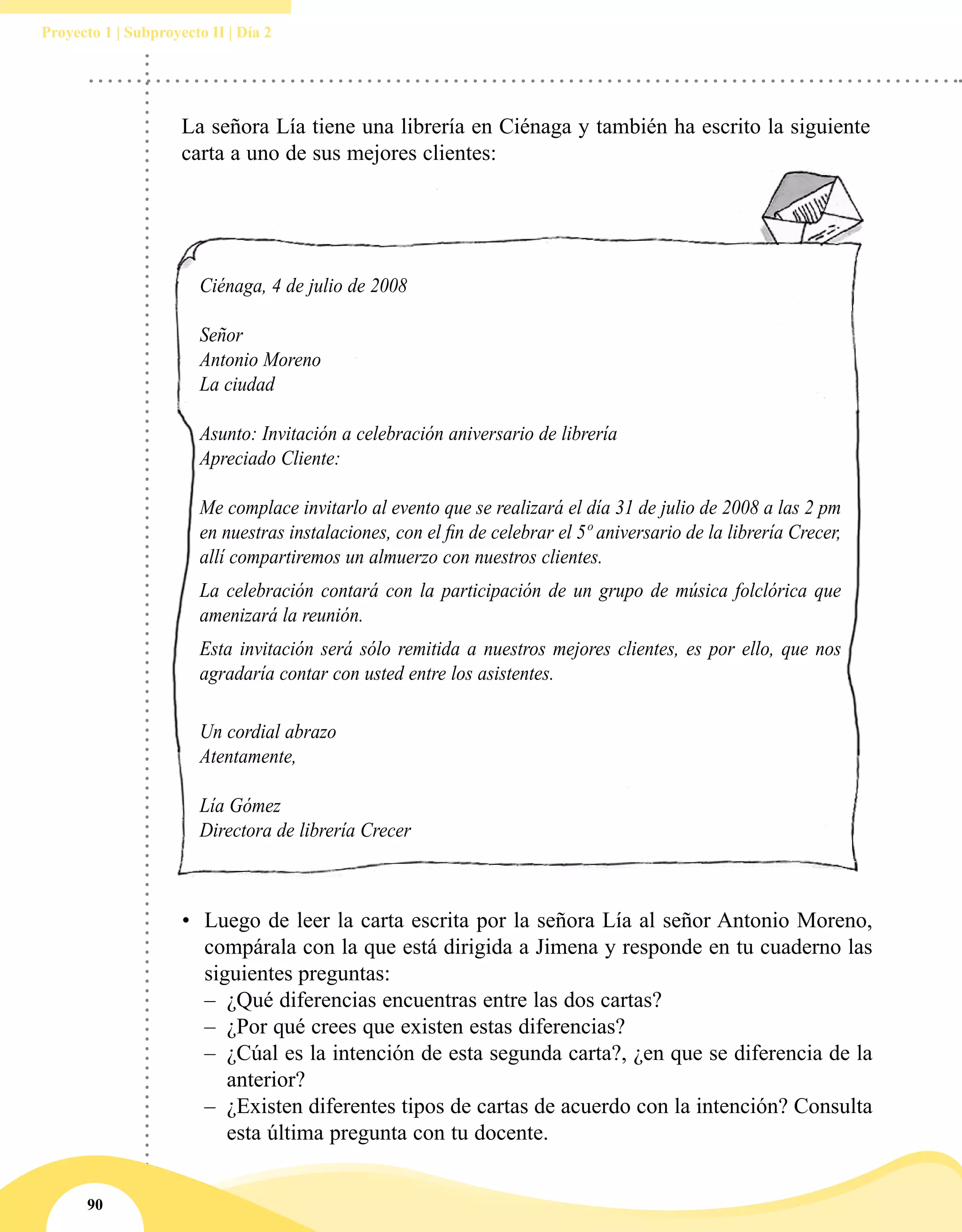 90
Proyecto 1 | Subproyecto II | Día 2
La señora Lía tiene una librería en Ciénaga y también ha escrito la siguiente
carta a uno de sus mejores clientes:
Ciénaga, 4 de julio de 2008
Señor
Antonio Moreno
La ciudad
Asunto: Invitación a celebración aniversario de librería
Apreciado Cliente:
Me complace invitarlo al evento que se realizará el día 31 de julio de 2008 a las 2 pm
en nuestras instalaciones, con el fin de celebrar el 5º aniversario de la librería Crecer,
allí compartiremos un almuerzo con nuestros clientes.
La celebración contará con la participación de un grupo de música folclórica que
amenizará la reunión.
Esta invitación será sólo remitida a nuestros mejores clientes, es por ello, que nos
agradaría contar con usted entre los asistentes.
Un cordial abrazo
Atentamente,
Lía Gómez
Directora de librería Crecer
•	 Luego de leer la carta escrita por la señora Lía al señor Antonio Moreno,
compárala con la que está dirigida a Jimena y responde en tu cuaderno las
siguientes preguntas:
–– ¿Qué diferencias encuentras entre las dos cartas?
–– ¿Por qué crees que existen estas diferencias?
–– ¿Cúal es la intención de esta segunda carta?, ¿en que se diferencia de la
anterior?
–– ¿Existen diferentes tipos de cartas de acuerdo con la intención? Consulta
esta última pregunta con tu docente.
 