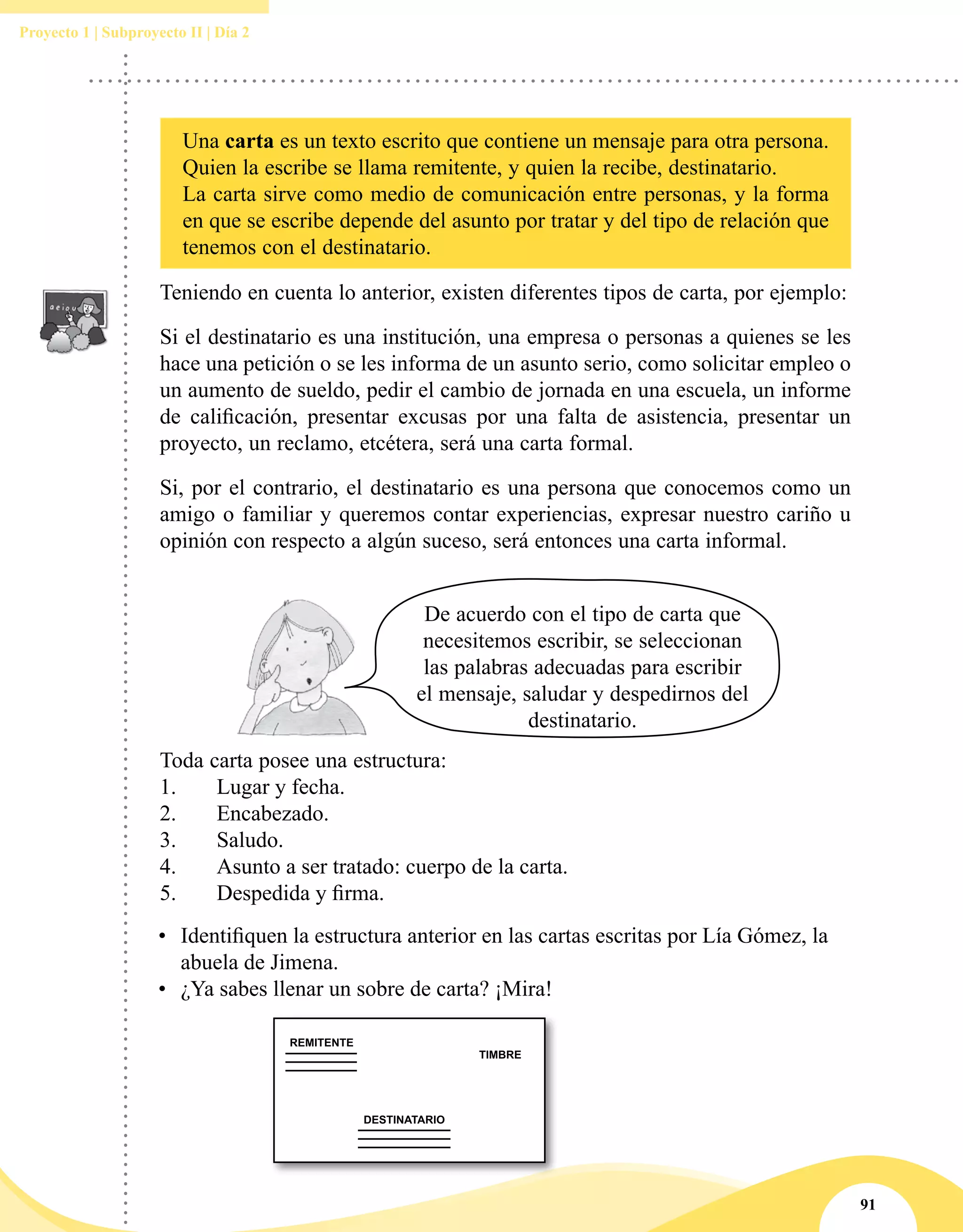 91
Proyecto 1 | Subproyecto II | Día 2
•	 Identifiquen la estructura anterior en las cartas escritas por Lía Gómez, la
abuela de Jimena.
•	 ¿Ya sabes llenar un sobre de carta? ¡Mira!
Teniendo en cuenta lo anterior, existen diferentes tipos de carta, por ejemplo:
Si el destinatario es una institución, una empresa o personas a quienes se les
hace una petición o se les informa de un asunto serio, como solicitar empleo o
un aumento de sueldo, pedir el cambio de jornada en una escuela, un informe
de calificación, presentar excusas por una falta de asistencia, presentar un
proyecto, un reclamo, etcétera, será una carta formal.
Si, por el contrario, el destinatario es una persona que conocemos como un
amigo o familiar y queremos contar experiencias, expresar nuestro cariño u
opinión con respecto a algún suceso, será entonces una carta informal.
De acuerdo con el tipo de carta que
necesitemos escribir, se seleccionan
las palabras adecuadas para escribir
el mensaje, saludar y despedirnos del
destinatario.
Toda carta posee una estructura:
1.	 Lugar y fecha.
2.	 Encabezado.
3.	 Saludo.
4.	 Asunto a ser tratado: cuerpo de la carta.
5.	 Despedida y firma.
Una carta es un texto escrito que contiene un mensaje para otra persona.
Quien la escribe se llama remitente, y quien la recibe, destinatario.
La carta sirve como medio de comunicación entre personas, y la forma
en que se escribe depende del asunto por tratar y del tipo de relación que
tenemos con el destinatario.
 