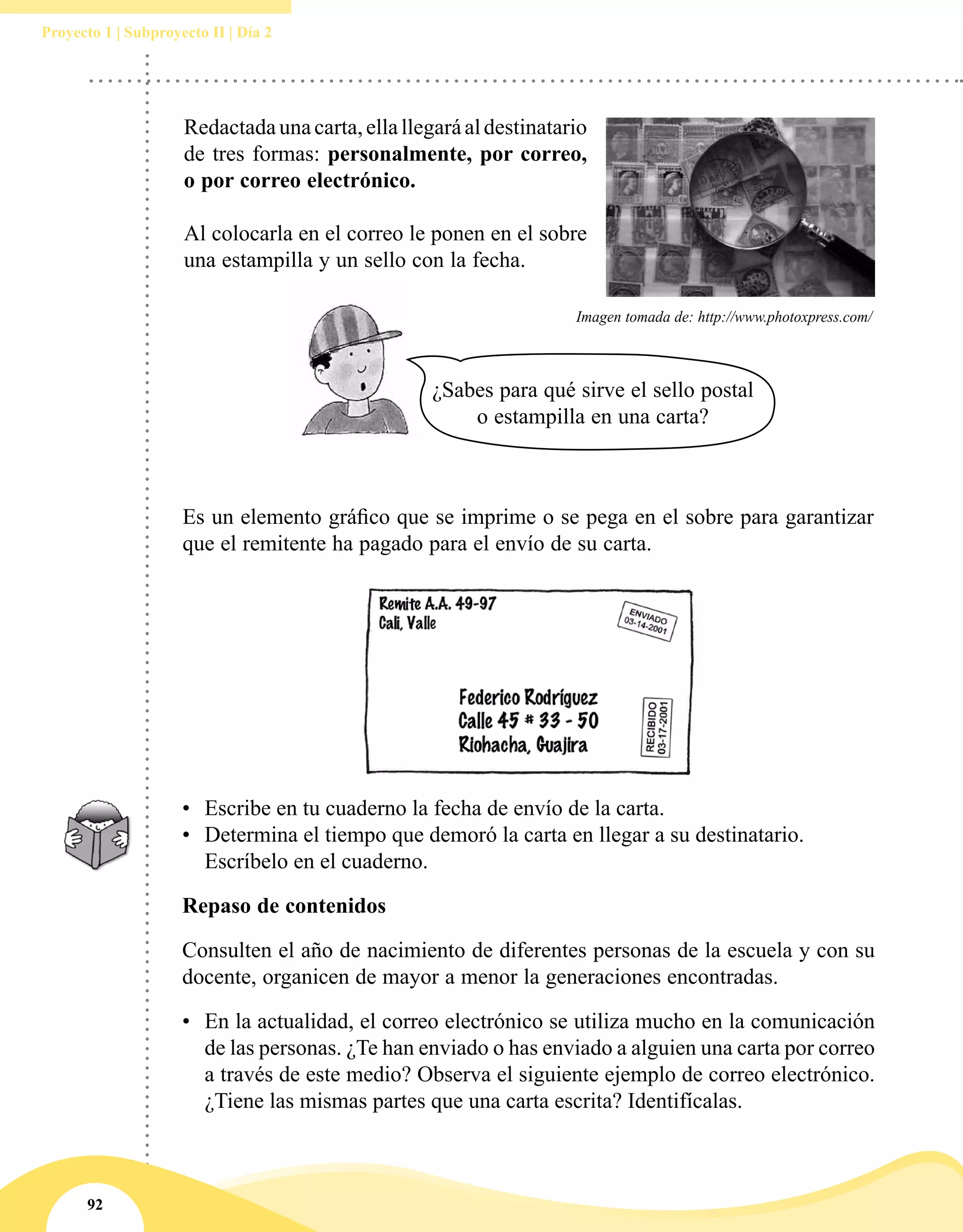 92
Proyecto 1 | Subproyecto II | Día 2
Redactadaunacarta,ellallegaráaldestinatario
de tres formas: personalmente, por correo,
o por correo electrónico.
Al colocarla en el correo le ponen en el sobre
una estampilla y un sello con la fecha.
Es un elemento gráfico que se imprime o se pega en el sobre para garantizar
que el remitente ha pagado para el envío de su carta.
Imagen tomada de: http://www.photoxpress.com/
•	 Escribe en tu cuaderno la fecha de envío de la carta.
•	 Determina el tiempo que demoró la carta en llegar a su destinatario.
Escríbelo en el cuaderno.
Repaso de contenidos
Consulten el año de nacimiento de diferentes personas de la escuela y con su
docente, organicen de mayor a menor la generaciones encontradas.
•	 En la actualidad, el correo electrónico se utiliza mucho en la comunicación
de las personas. ¿Te han enviado o has enviado a alguien una carta por correo
a través de este medio? Observa el siguiente ejemplo de correo electrónico.
¿Tiene las mismas partes que una carta escrita? Identifícalas.
¿Sabes para qué sirve el sello postal
o estampilla en una carta?
 