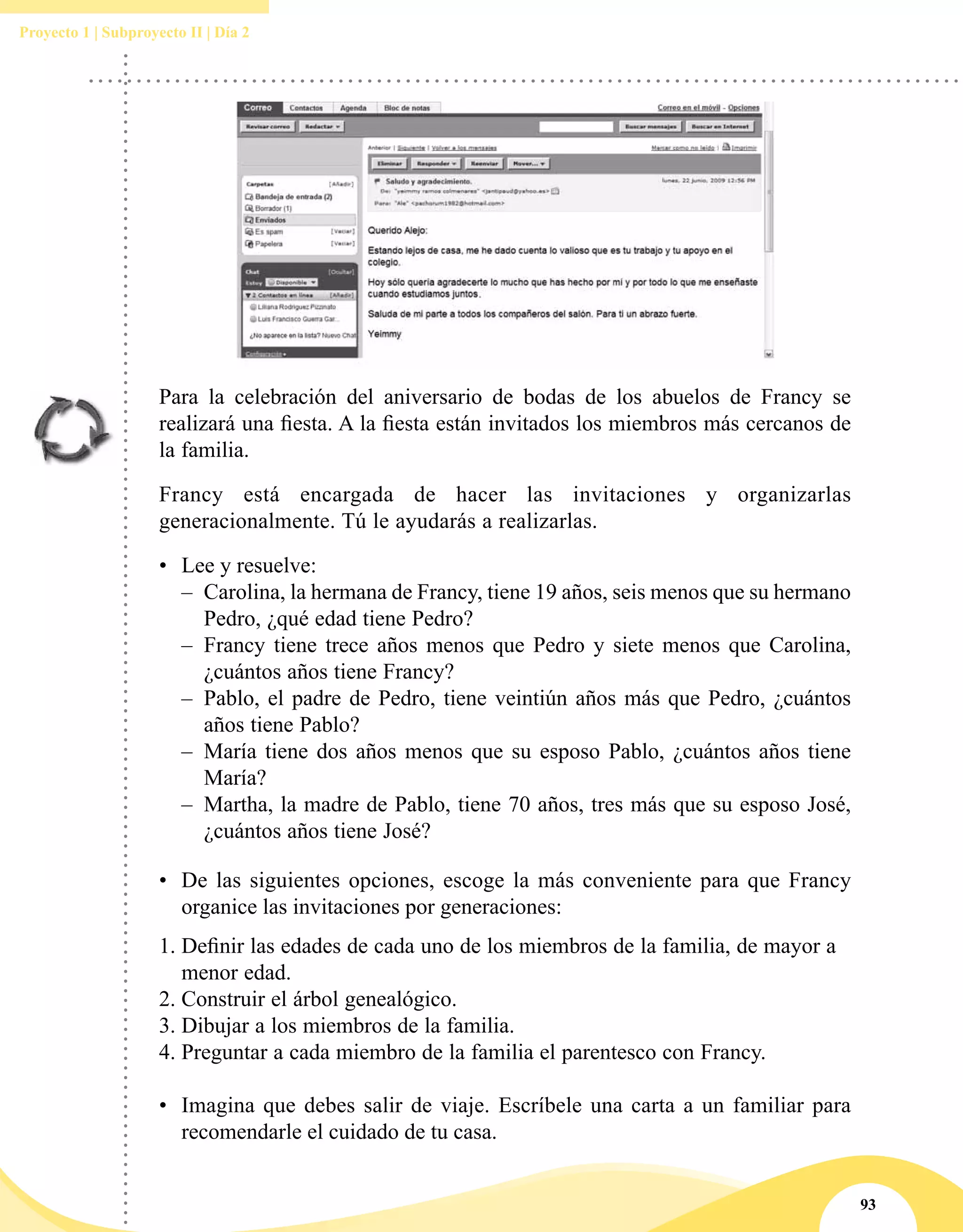 93
Proyecto 1 | Subproyecto II | Día 2
Para la celebración del aniversario de bodas de los abuelos de Francy se
realizará una fiesta. A la fiesta están invitados los miembros más cercanos de
la familia.
Francy está encargada de hacer las invitaciones y organizarlas
generacionalmente. Tú le ayudarás a realizarlas.
•	 Lee y resuelve:
–– Carolina, la hermana de Francy, tiene 19 años, seis menos que su hermano
Pedro, ¿qué edad tiene Pedro?
–– Francy tiene trece años menos que Pedro y siete menos que Carolina,
¿cuántos años tiene Francy?
–– Pablo, el padre de Pedro, tiene veintiún años más que Pedro, ¿cuántos
años tiene Pablo?
–– María tiene dos años menos que su esposo Pablo, ¿cuántos años tiene
María?
–– Martha, la madre de Pablo, tiene 70 años, tres más que su esposo José,
¿cuántos años tiene José?
•	 De las siguientes opciones, escoge la más conveniente para que Francy
organice las invitaciones por generaciones:
1.	Definir las edades de cada uno de los miembros de la familia, de mayor a
menor edad.
2.	Construir el árbol genealógico.
3.	Dibujar a los miembros de la familia.
4.	Preguntar a cada miembro de la familia el parentesco con Francy.
•	 Imagina que debes salir de viaje. Escríbele una carta a un familiar para
recomendarle el cuidado de tu casa.
 