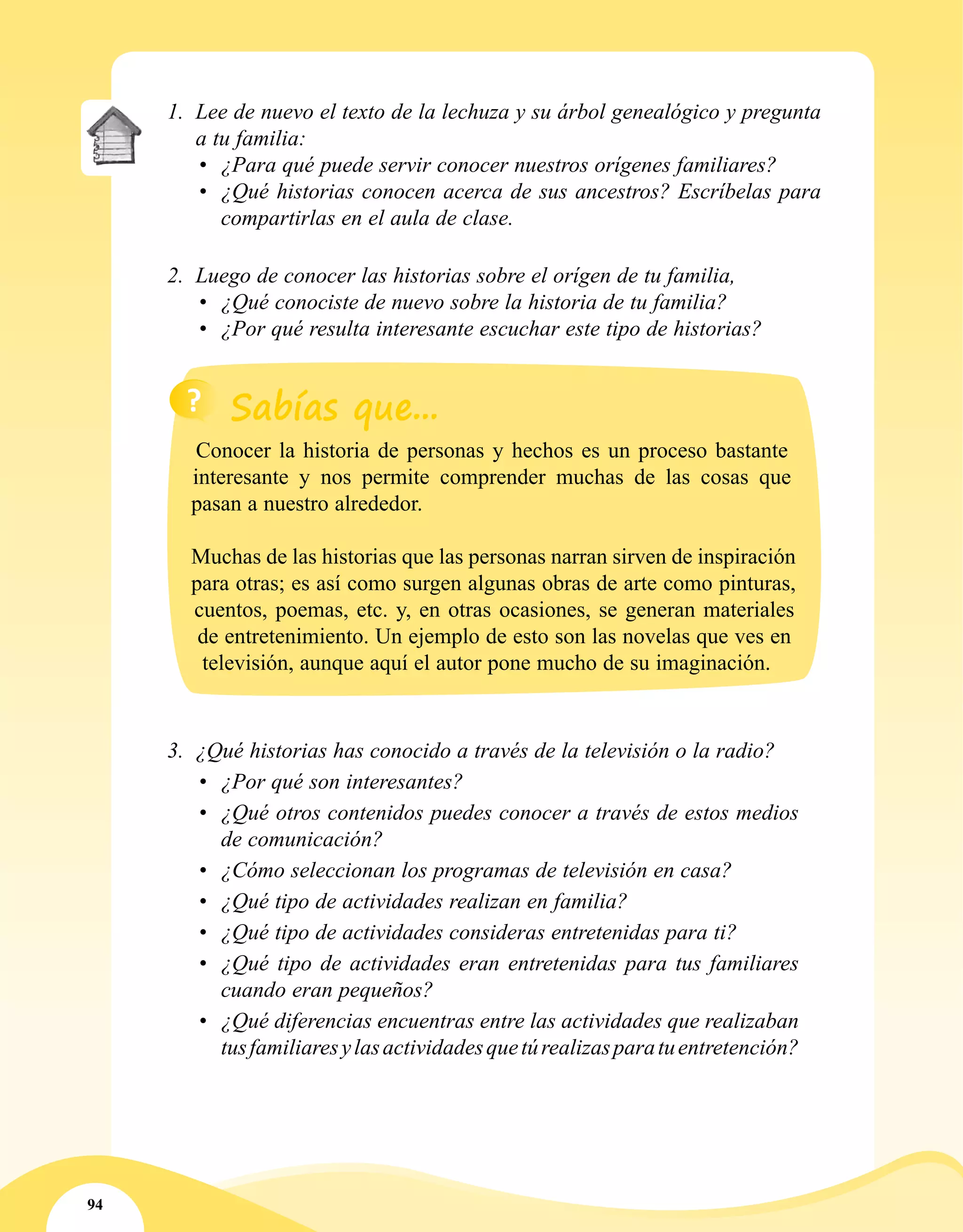 94
1.	 Lee de nuevo el texto de la lechuza y su árbol genealógico y pregunta
a tu familia:
•	 ¿Para qué puede servir conocer nuestros orígenes familiares?
•	 ¿Qué historias conocen acerca de sus ancestros? Escríbelas para
compartirlas en el aula de clase.
2.	 Luego de conocer las historias sobre el orígen de tu familia,
•	 ¿Qué conociste de nuevo sobre la historia de tu familia?
•	 ¿Por qué resulta interesante escuchar este tipo de historias?
3.	 ¿Qué historias has conocido a través de la televisión o la radio?
•	 ¿Por qué son interesantes?
•	 ¿Qué otros contenidos puedes conocer a través de estos medios
de comunicación?
•	 ¿Cómo seleccionan los programas de televisión en casa?
•	 ¿Qué tipo de actividades realizan en familia?
•	 ¿Qué tipo de actividades consideras entretenidas para ti?
•	 ¿Qué tipo de actividades eran entretenidas para tus familiares
cuando eran pequeños?
•	 ¿Qué diferencias encuentras entre las actividades que realizaban
tusfamiliaresylasactividadesquetúrealizasparatuentretención?
Conocer la historia de personas y hechos es un proceso bastante
interesante y nos permite comprender muchas de las cosas que
pasan a nuestro alrededor.
Muchas de las historias que las personas narran sirven de inspiración
para otras; es así como surgen algunas obras de arte como pinturas,
cuentos, poemas, etc. y, en otras ocasiones, se generan materiales
de entretenimiento. Un ejemplo de esto son las novelas que ves en
televisión, aunque aquí el autor pone mucho de su imaginación.
 