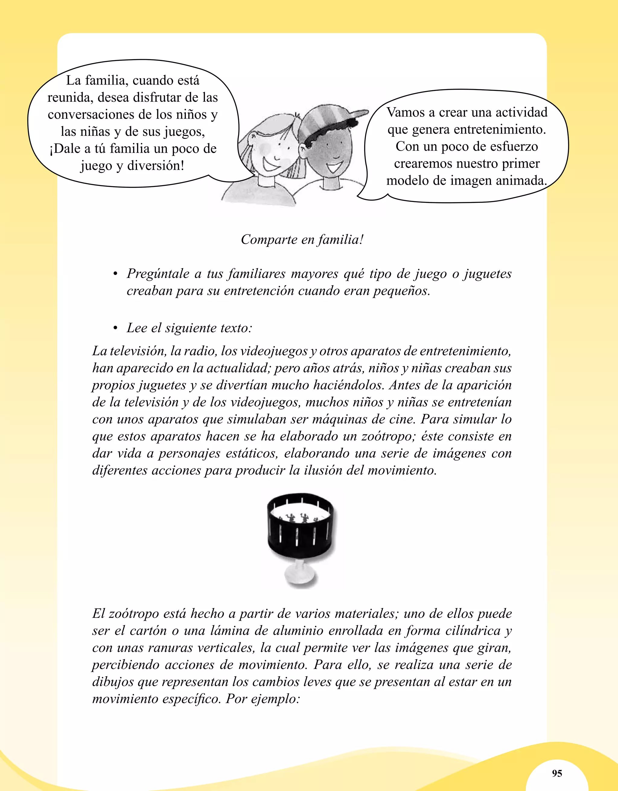 95
La televisión, la radio, los videojuegos y otros aparatos de entretenimiento,
han aparecido en la actualidad; pero años atrás, niños y niñas creaban sus
propios juguetes y se divertían mucho haciéndolos. Antes de la aparición
de la televisión y de los videojuegos, muchos niños y niñas se entretenían
con unos aparatos que simulaban ser máquinas de cine. Para simular lo
que estos aparatos hacen se ha elaborado un zoótropo; éste consiste en
dar vida a personajes estáticos, elaborando una serie de imágenes con
diferentes acciones para producir la ilusión del movimiento.
El zoótropo está hecho a partir de varios materiales; uno de ellos puede
ser el cartón o una lámina de aluminio enrollada en forma cilíndrica y
con unas ranuras verticales, la cual permite ver las imágenes que giran,
percibiendo acciones de movimiento. Para ello, se realiza una serie de
dibujos que representan los cambios leves que se presentan al estar en un
movimiento específico. Por ejemplo:
•	 Lee el siguiente texto:
La familia, cuando está
reunida, desea disfrutar de las
conversaciones de los niños y
las niñas y de sus juegos,
¡Dale a tú familia un poco de
juego y diversión!
Vamos a crear una actividad
que genera entretenimiento.
Con un poco de esfuerzo
crearemos nuestro primer
modelo de imagen animada.
Comparte en familia!
•	 Pregúntale a tus familiares mayores qué tipo de juego o juguetes
creaban para su entretención cuando eran pequeños.
 