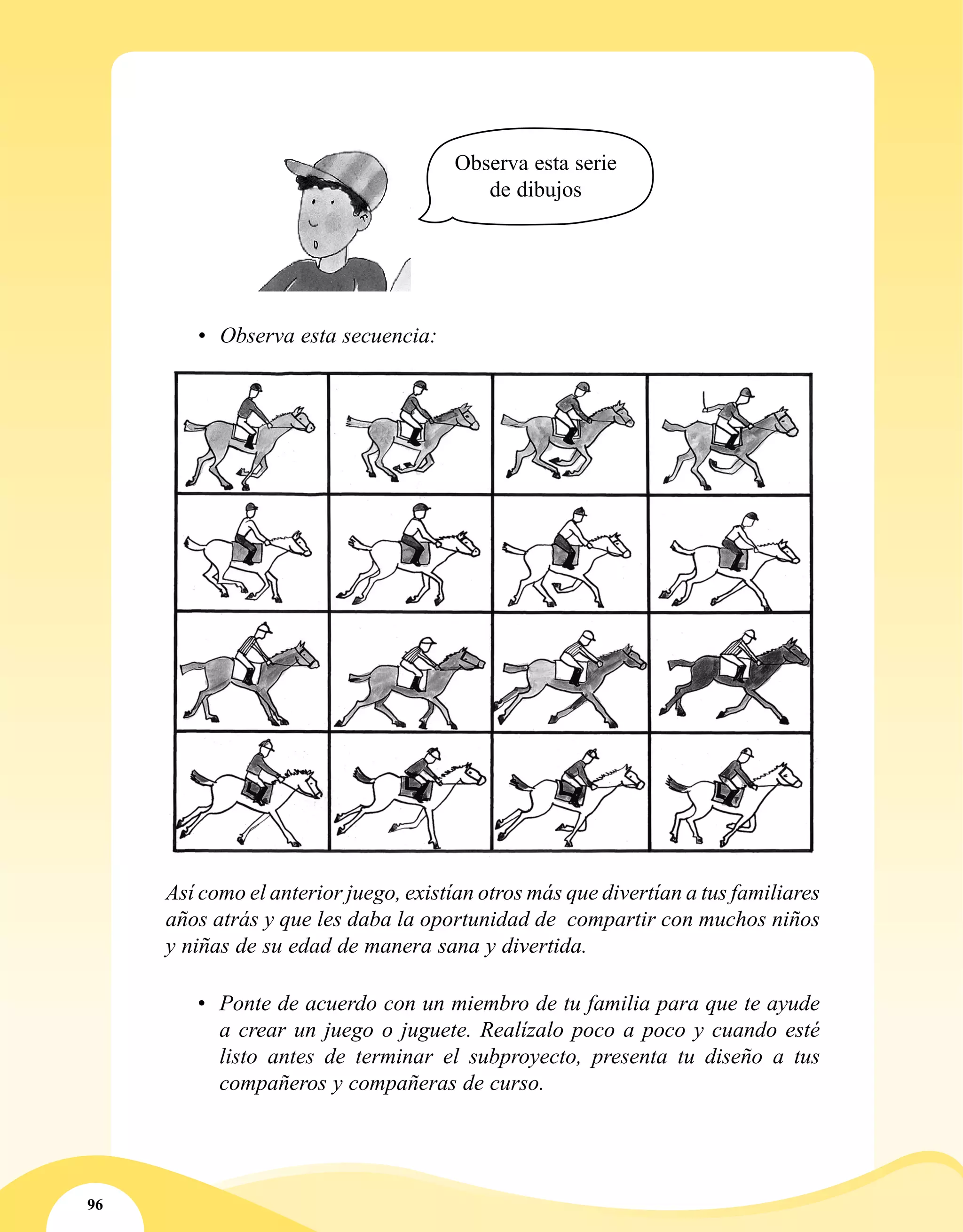 96
•	 Observa esta secuencia:
Así como el anterior juego, existían otros más que divertían a tus familiares
años atrás y que les daba la oportunidad de compartir con muchos niños
y niñas de su edad de manera sana y divertida.
•	 Ponte de acuerdo con un miembro de tu familia para que te ayude
a crear un juego o juguete. Realízalo poco a poco y cuando esté
listo antes de terminar el subproyecto, presenta tu diseño a tus
compañeros y compañeras de curso.
Observa esta serie
de dibujos
 