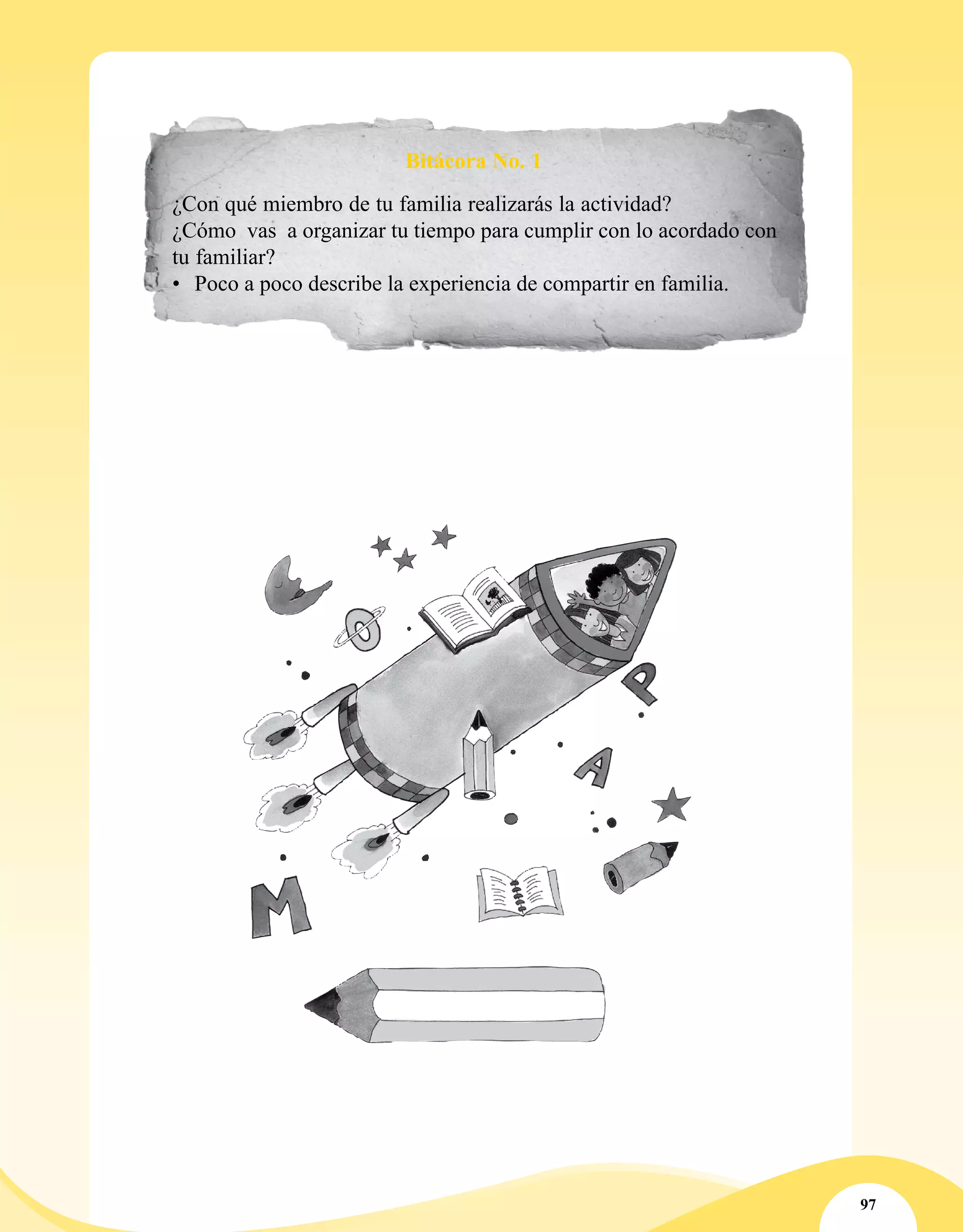 97
Bitácora No. 1
¿Con qué miembro de tu familia realizarás la actividad?
¿Cómo vas a organizar tu tiempo para cumplir con lo acordado con
tu familiar?
•	 Poco a poco describe la experiencia de compartir en familia.
 