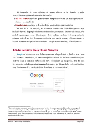 Módulo 1: Recursos de información Página 10
El desarrollo de estas políticas de acceso abierto se ha llevado a cabo
principalmente a partir del desarrollo de dos vías:
a) La ruta dorada: se utiliza para referirse a la publicación de las investigaciones en
revistas de acceso abierto.
b) La ruta verde: mediante el depósito de las publicaciones en repositorios.
La idea del acceso abierto y su desarrollo en estas dos rutas o vías permite que
cualquier persona disponga de información científica, sometida a criterios de calidad, que
puede leer, descargar, copiar, difundir, reproducir, traducir o enlazar de forma gratuita. Se
trata por tanto de un tipo de documentación de gran ayuda cuando realizamos nuestros
trabajos académicos, especialmente nuestros Trabajos de Fin de Grado y de Fin de Máster.
1.3.2. Los buscadores: Google y Google Académico
Google es actualmente uno de los motores de búsqueda más utilizados, pero como
toda fuente de información, es interesante profundizar en sus muchas herramientas para
poderle sacar el máximo partido a la hora de realizar las búsquedas. Una de esas
herramientas es la búsqueda avanzada. Esta opción de búsqueda la podemos localizar
en el desplegable de la esquina inferior derecha de la página principal1:
1
Dependiendo del navegador que utilicemos, incluso la versión de este, la opción de búsqueda avanzada puede
aparecer en otros lugares de la pantalla inicial (esquina superior derecha, apartado Configuración/Settings).
También es posible que esta opción no esté disponible hasta que no lancemos la primera búsqueda. En la pantalla
de resultados, fíjate nuevamente en la pantalla e intenta localizar el icono desplegable de la rueda o la palabra
Configuración/Settings.
 