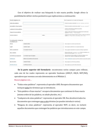 Módulo 1: Recursos de información Página 11
Con el objetivo de realizar una búsqueda lo más exacta posible, Google ofrece la
posibilidad de definir ciertos parámetros que explicaremos a continuación:
En la parte superior del formulario encontramos varios campos para rellenar,
cada uno de los cuales representa un operador booleano (AND/Y, OR/O, NOT/NO),
operadores que veremos con más detenimiento en el Módulo 2.
Buscar páginas con…
• “Todas estas palabras”: representa al operador AND. Recupera documentos que
incluyan todos los términos que se introducen.
• “Esta palabra o frase exactas”: recupera documentos que contienen la frase exacta
(mismo orden de las palabras, no añade plurales, etc.)
• “Cualquiera de estas palabras”: representa al operador OR. Nos devolverá todos los
documentos que contengan uno u otro término (se pueden introducir varios)
• “Ninguna de estas palabras”: representa al operador NOT, es decir, no incluirá
aquellos documentos que contengan las palabras que introduzcamos en este campo.
 