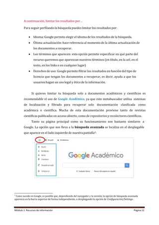 Módulo 1: Recursos de información Página 12
A continuación, limitar los resultados por…
Para seguir perfilando la búsqueda puedes limitar los resultados por:
• Idioma: Google permite elegir el idioma de los resultados de la búsqueda.
• Última actualización: hace referencia al momento de la última actualización de
los documentos a recuperar.
• Los términos que aparecen: esta opción permite especificar en qué parte del
recurso queremos que aparezcan nuestros términos (en título, en la url, en el
texto, en los links o en cualquier lugar)
• Derechos de uso: Google permite filtrar los resultados en función del tipo de
licencia que tengan los documentos a recuperar, es decir, ayuda a que los
usuarios hagan un uso legal y ético de la información.
Si quieres limitar tu búsqueda solo a documentos académicos y científicos es
recomendable el uso de Google Académico, ya que este metabuscador utiliza sistemas
de localización y filtrado para recuperar solo documentación clasificada como
académica o científica. Mucha de esta documentación proviene tanto de revistas
científicas publicadas en acceso abierto, como de repositorios y recolectores científicos.
Tanto su página principal como su funcionamiento son bastante similares a
Google. La opción que nos lleva a la búsqueda avanzada se localiza en el desplegable
que aparece en el lado izquierdo de nuestra pantalla2:
2
Como sucede en Google, es posible que, dependiendo del navegador y la versión, la opción de búsqueda avanzada
aparezca en la barra superior de forma independiente, o desplegando la opción de Configuración/Settings.
 