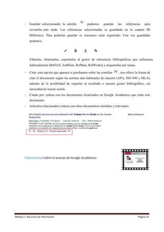 Módulo 1: Recursos de información Página 14
- Guardar: seleccionando la estrella podemos guardar las referencias para
revisarlas más tarde. Las referencias seleccionadas se guardarán en la carpeta Mi
Biblioteca. Para poderlas guardar es necesario estar registrado. Una vez guardadas
podemos:
Editarlas, eliminarlas, exportarlas al gestor de referencias bibliográficas que utilicemos
habitualmente (BibTeX, EndNote, RefMan, RefWorks) y etiquetarlas por temas.
- Citar: esta opción que aparece si pinchamos sobre las comillas , nos ofrece la forma de
citar el documento según las normas más habituales de citación (APA, ISO 690 y MLA),
además de la posibilidad de exportar el resultado a nuestro gestor bibliográfico, sin
necesidad de iniciar sesión.
- Citado por: enlaza con los documentos localizados en Google Académico que citan este
documento
- Artículos relacionados: enlaza con otros documentos similares y relevantes.
Videotutorial sobre el manejo de Google Académico
 