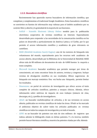 Módulo 1: Recursos de información Página 15
1.3.3. Buscadores científicos
Recientemente han aparecido nuevos buscadores de información científica, que
completan y complementan al tradicional Google Académico. Estos buscadores científicos
se convierten en fuentes de información muy valiosas para el ámbito académico por su
carácter libre y abierto y la gratuidad de la mayoría de sus funciones.
- SciELO – Scientific Electronic Library Online: modelo para la publicación
electrónica cooperativa de revistas científicas en Internet. Especialmente
desarrollado para responder a las necesidades de la comunicación científica en los
países en desarrollo y particularmente de América Latina y el Caribe, por lo que
permite el acceso información científica y académica de gran relevancia en
castellano.
- BASE (Bielefeld Academia Search Engine): uno de los motores de búsqueda más
voluminosos del mundo, especialmente para los recursos web académico de
acceso abierto, desarrollado por la Biblioteca de la Universidad de Bielefeld. BASE
ofrece más de 80 millones de documentos de más de 4.000 fuentes la mayoría a
texto completo.
- Microsoft Academic: buscador académico que permite navegar por áreas de
conocimiento, así como encontrar listas de autores, revistas y congresos. Incluye
revistas de divulgación científica en sus resultados. Ofrece sugerencias de
búsqueda con marcaje semántico. Una vez hecha una búsqueda, permite limitar
los resultados.
- Dimensions: un portal de servicios de investigación que ofrece acceso al texto
completo de artículos científicos, patentes y ensayos clínicos. Además, ofrece
información sobre métricas de impacto de esos trabajos (número de citas,
descargas, etc.), y perfiles de investigadores.
- 1findr: un buscador multidisciplinar de artículos, y de sus versiones en acceso
abierto, publicados en revistas científicas de todas las áreas. 1Findr se ha marcado
el ambicioso objetivo de cubrir todos los artículos publicados en revistas
científicas en todos los campos de investigación y en todo el mundo.
- LENS: es un buscador de patentes con más de cien millones de registros que
indexa además la bibliografía citada en dichas patentes. Y a la inversa, también
permite buscar literatura científica y muestra las patentes citadas por ella. Además
 