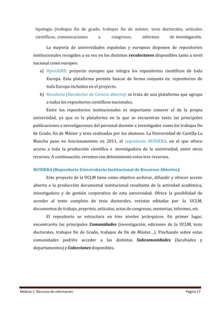 Módulo 1: Recursos de información Página 17
tipología (trabajos fin de grado, trabajos fin de máster, tesis doctorales, artículos
científicos, comunicaciones a congresos, informes de investigación.
La mayoría de universidades españolas y europeas disponen de repositorios
institucionales recogidos a su vez en los distintos recolectores disponibles tanto a nivel
nacional como europeo.
a) OpenAIRE: proyecto europeo que integra los repositorios científicos de toda
Europa. Esta plataforma permite buscar de forma conjunta en repositorios de
toda Europa incluidos en el proyecto.
b) Recolecta (Recolector de Ciencia abierta): se trata de una plataforma que agrupa
a todos los repositorios científicos nacionales.
Entre los repositorios institucionales es importante conocer el de la propia
universidad, ya que es la plataforma en la que se encuentran tanto las principales
publicaciones e investigaciones del personal docente e investigador como los trabajos fin
de Grado, fin de Máster y tesis realizadas por los alumnos. La Universidad de Castilla-La
Mancha puso en funcionamiento en 2011, el repositorio RUIDERA, en el que ofrece
acceso a toda la producción científica e investigadora de la universidad, entre otros
recursos. A continuación, veremos con detenimiento estos tres recursos.
RUIDERA (Repositorio Universitario Institucional de Recursos Abiertos)
Este proyecto de la UCLM tiene como objetivo archivar, difundir y ofrecer acceso
abierto a la producción documental institucional resultante de la actividad académica,
investigadora y de gestión corporativa de esta universidad. Ofrece la posibilidad de
acceder al texto completo de tesis doctorales, revistas editadas por la UCLM,
documentos de trabajo, preprints, artículos, actas de congresos, memorias, informes, etc.
El repositorio se estructura en tres niveles jerárquicos. En primer lugar,
encontraréis las principales Comunidades (investigación, ediciones de la UCLM, tesis
doctorales, trabajos fin de Grado, trabajos de fin de Máster…). Pinchando sobre estas
comunidades podréis acceder a las distintas Subcomunidades (facultades y
departamentos) y Colecciones disponibles.
 