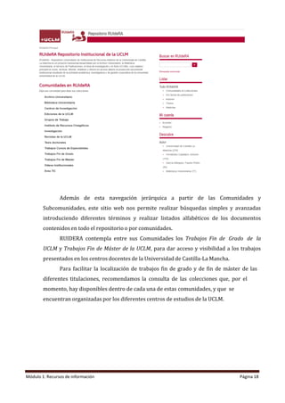 Módulo 1: Recursos de información Página 18
Además de esta navegación jerárquica a partir de las Comunidades y
Subcomunidades, este sitio web nos permite realizar búsquedas simples y avanzadas
introduciendo diferentes términos y realizar listados alfabéticos de los documentos
contenidos en todo el repositorio o por comunidades.
RUIDERA contempla entre sus Comunidades los Trabajos Fin de Grado de la
UCLM y Trabajos Fin de Máster de la UCLM, para dar acceso y visibilidad a los trabajos
presentados en los centros docentes de la Universidad de Castilla-La Mancha.
Para facilitar la localización de trabajos fin de grado y de fin de máster de las
diferentes titulaciones, recomendamos la consulta de las colecciones que, por el
momento, hay disponibles dentro de cada una de estas comunidades, y que se
encuentran organizadas por los diferentes centros de estudios de la UCLM.
 