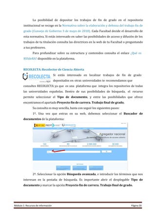 Módulo 1: Recursos de información Página 20
La posibilidad de depositar los trabajos de fin de grado en el repositorio
institucional se recoge en la Normativa sobre la elaboración y defensa del trabajo fin de
grado (Consejo de Gobierno 3 de mayo de 2018). Cada Facultad decide el desarrollo de
esta normativa. Si estás interesado en saber las posibilidades de acceso y difusión de los
trabajos de tu titulación consulta las directrices en la web de tu Facultad o preguntando
a tus profesores.
Para profundizar sobre su estructura y contenidos consulta el enlace ¿Qué es
RUIdeRA? disponible en la plataforma.
RECOLECTA: Recolector de Ciencia Abierta
Si estás interesado en localizar trabajos de fin de grado
depositados en otras universidades te recomendamos que
consultes RECOLECTA ya que es una plataforma que integra los repositorios de todas
las universidades españolas. Dentro de sus posibilidades de búsqueda, el recurso
permite seleccionar el Tipo de documento, y entre las posibilidades que ofrece
encontramos el apartado Proyecto fin de carrera. Trabajo final de grado.
Su consulta es muy sencilla, basta con seguir los siguientes pasos:
1º. Una vez que entras en su web, debemos seleccionar el Buscador de
documentos de la plataforma:
2º. Seleccionar la opción Búsqueda avanzada, e introducir los términos que nos
interesan en la pestaña de búsqueda. Es importante abrir el desplegable Tipo de
documento y marcar la opción Proyecto fin de carrera. Trabajo final de grado.
 